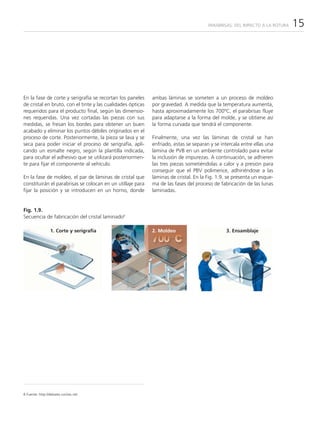 PARABRISAS: DEL IMPACTO A LA ROTURA   15




En la fase de corte y serigrafía se recortan los paneles     ambas láminas se someten a un proceso de moldeo
de cristal en bruto, con el tinte y las cualidades ópticas   por gravedad. A medida que la temperatura aumenta,
requeridos para el producto final, según las dimensio-       hasta aproximadamente los 700ºC, el parabrisas fluye
nes requeridas. Una vez cortadas las piezas con sus          para adaptarse a la forma del molde, y se obtiene así
medidas, se fresan los bordes para obtener un buen           la forma curvada que tendrá el componente.
acabado y eliminar los puntos débiles originados en el
proceso de corte. Posteriormente, la pieza se lava y se      Finalmente, una vez las láminas de cristal se han
seca para poder iniciar el proceso de serigrafía, apli-      enfriado, estas se separan y se intercala entre ellas una
cando un esmalte negro, según la plantilla indicada,         lámina de PVB en un ambiente controlado para evitar
para ocultar el adhesivo que se utilizará posteriormen-      la inclusión de impurezas. A continuación, se adhieren
te para fijar el componente al vehículo.                     las tres piezas sometiéndolas a calor y a presión para
                                                             conseguir que el PBV polimerice, adhiriéndose a las
En la fase de moldeo, el par de láminas de cristal que       láminas de cristal. En la Fig. 1.9. se presenta un esque-
constituirán el parabrisas se colocan en un utillaje para    ma de las fases del proceso de fabricación de las lunas
fijar la posición y se introducen en un horno, donde         laminadas.


Fig. 1.9.
Secuencia de fabricación del cristal laminado8

                 1. Corte y serigrafía                       2. Moldeo                         3. Ensamblaje




8 Fuente: http://debates.coches.net
 