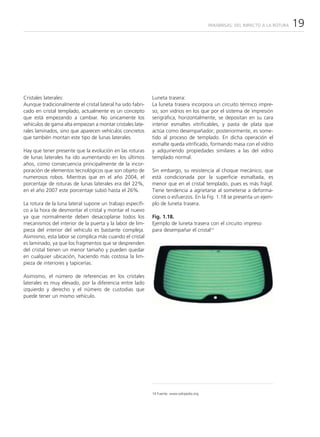 PARABRISAS: DEL IMPACTO A LA ROTURA   19




Cristales laterales:                                        Luneta trasera:
Aunque tradicionalmente el cristal lateral ha sido fabri-   La luneta trasera incorpora un circuito térmico impre-
cado en cristal templado, actualmente es un concepto        so; son vidrios en los que por el sistema de impresión
que está empezando a cambiar. No únicamente los             serigráfica, horizontalmente, se depositan en su cara
vehículos de gama alta empiezan a montar cristales late-    interior esmaltes vitrificables, y pasta de plata que
rales laminados, sino que aparecen vehículos concretos      actúa como desempañador; posteriormente, es some-
que también montan este tipo de lunas laterales.            tido al proceso de templado. En dicha operación el
                                                            esmalte queda vitrificado, formando masa con el vidrio
Hay que tener presente que la evolución en las roturas      y adquiriendo propiedades similares a las del vidrio
de lunas laterales ha ido aumentando en los últimos         templado normal.
años, como consecuencia principalmente de la incor-
poración de elementos tecnológicos que son objeto de        Sin embargo, su resistencia al choque mecánico, que
numerosos robos. Mientras que en el año 2004, el            está condicionada por la superficie esmaltada, es
porcentaje de roturas de lunas laterales era del 22%,       menor que en el cristal templado, pues es más frágil.
en el año 2007 este porcentaje subió hasta el 26%.          Tiene tendencia a agrietarse al someterse a deforma-
                                                            ciones o esfuerzos. En la Fig. 1.18 se presenta un ejem-
La rotura de la luna lateral supone un trabajo específi-    plo de luneta trasera.
co a la hora de desmontar el cristal y montar el nuevo
ya que normalmente deben desacoplarse todos los             Fig. 1.18.
mecanismos del interior de la puerta y la labor de lim-     Ejemplo de luneta trasera con el circuito impreso
pieza del interior del vehículo es bastante compleja.       para desempañar el cristal14
Asimismo, esta labor se complica más cuando el cristal
es laminado, ya que los fragmentos que se desprenden
del cristal tienen un menor tamaño y pueden quedar
en cualquier ubicación, haciendo más costosa la lim-
pieza de interiores y tapicerías.

Asimismo, el número de referencias en los cristales
laterales es muy elevado, por la diferencia entre lado
izquierdo y derecho y el número de custodias que
puede tener un mismo vehículo.




                                                            14 Fuente: www.wikipedia.org
 