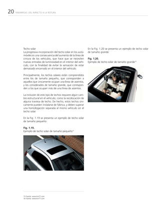 20   PARABRISAS: DEL IMPACTO A LA ROTURA




           Techo solar                                                En la Fig. 1.20 se presenta un ejemplo de techo solar
           La progresiva incorporación del techo solar en los auto-   de tamaño grande:
           móviles es una consecuencia del aumento de la línea de
           cintura de los vehículos, que hace que se necesiten        Fig. 1.20.
           nuevas entradas de luminosidad en el interior del vehí-    Ejemplo de techo solar de tamaño grande16
           culo, con la finalidad de evitar la sensación de estar
           demasiado encerrado en el interior del vehículo.

           Principalmente, los techos solares están comprendidos
           entre los de tamaño pequeño, que corresponden a
           aquellos que únicamente ocupan una línea de asientos,
           y los considerados de tamaño grande, que correspon-
           den a los que ocupan más de una línea de asientos.

           La inclusión de este tipo de techos requiere algún cam-
           bio estructural en el vehículo, como la recolocación de
           alguna traviesa de techo. De hecho, estos techos úni-
           camente pueden instalarse de fábrica, y deben superar
           una homologación separada al mismo vehículo sin el
           techo solar.

           En la Fig. 1.19 se presenta un ejemplo de techo solar
           de tamaño pequeño:

           Fig. 1.19.
           Ejemplo de techo solar de tamaño pequeño15




           15 Fuente: www.km77.com
           16 Fuente: www.km77.com
 