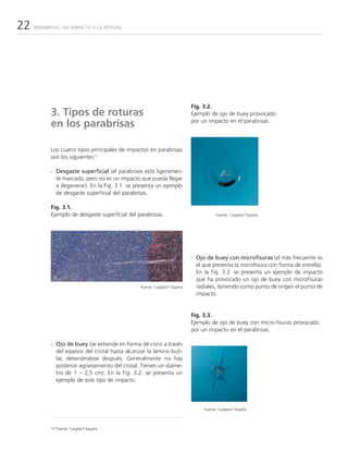 22   PARABRISAS: DEL IMPACTO A LA ROTURA




                                                                            Fig. 3.2.
           3. Tipos de roturas                                              Ejemplo de ojo de buey provocado
           en los parabrisas                                                por un impacto en el parabrisas.




           Los cuatro tipos principales de impactos en parabrisas
           son los siguientes17:

           - Desgaste superficial (el parabrisas está ligeramen-
             te marcado, pero no es un impacto que pueda llegar
             a degenerar). En la Fig. 3.1. se presenta un ejemplo
             de desgaste superficial del parabrisas.

           Fig. 3.1.
           Ejemplo de desgaste superficial del parabrisas.                             Fuente: Carglass® España




                                                                            - Ojo de buey con microfisuras (el más frecuente es
                                                                              el que presenta la microfisura con forma de estrella).
                                                                              En la Fig. 3.3. se presenta un ejemplo de impacto
                                                                              que ha provocado un ojo de buey con microfisuras
                                                 Fuente: Carglass® España     radiales, teniendo como punto de origen el punto de
                                                                              impacto.


                                                                            Fig. 3.3.
                                                                            Ejemplo de ojo de buey con micro-fisuras provocado
                                                                            por un impacto en el parabrisas.

           - Ojo de buey (se extiende en forma de cono a través
             del espesor del cristal hasta alcanzar la lámina buti-
             lar, deteniéndose después. Generalmente no hay
             posterior agrietamiento del cristal. Tienen un diáme-
             tro de 1 – 2,5 cm). En la Fig. 3.2. se presenta un
             ejemplo de este tipo de impacto.




                                                                                 Fuente: Carglass® España



           17 Fuente: Carglass® España
 
