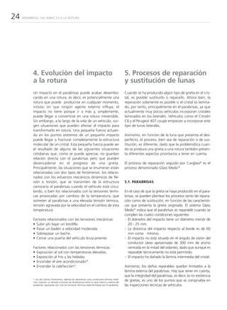24   PARABRISAS: DEL IMPACTO A LA ROTURA




           4. Evolución del impacto                                                                 5. Procesos de reparación
           a la rotura                                                                              y sustitución de lunas
           Un impacto en el parabrisas puede acabar desembo-                                        Cuando se ha producido algún tipo de grieta en el cris-
           cando en una rotura, es decir, es potencialmente una                                     tal, es posible sustituirlo o repararlo. Ahora bien, la
           rotura que puede producirse en cualquier momento,                                        reparación solamente es posible si el cristal es lamina-
           incluso sin que ningún agente externo influya; el                                        do, por tanto, principalmente en el parabrisas, ya que
           impacto no tiene porque ir a más y, simplemente,                                         actualmente muy pocos vehículos incorporan cristales
           puede llegar a convertirse en una rotura irreversible.                                   laminados en los laterales. Vehículos como el Citroën
           Sin embargo, a lo largo de la vida de un vehículo, sur-                                  C6 y el Peugeot 407 coupé empiezan a incorporar este
           gen situaciones que pueden afectar al impacto para                                       tipo de lunas laterales.
           transformarlo en rotura. Una pequeña fuerza actuan-
           do en los puntos extremos de un pequeño impacto                                          Asimismo, en función de la luna que presenta el des-
           puede llegar a fracturar completamente la estructura                                     perfecto, el proceso, bien sea de reparación o de sus-
           molecular de un cristal. Esta pequeña fuerza puede ser                                   titución, es diferente, dado que la problemática cuan-
           el resultado de alguna de las siguientes situaciones                                     do se produce una grieta o una rotura también presen-
           cotidianas que, como se puede apreciar, no guardan                                       ta diferentes aspectos prioritarios a tener en cuenta.
           relación directa con el parabrisas pero que pueden
           desencadenar en el progreso de una grieta.                                               El proceso de reparación seguido por Carglass® es el
           Principalmente, las situaciones que se enumeran están                                    proceso denominado Glass Medic®.
           relacionadas con dos tipos de fenómenos: los relacio-
           nados con los esfuerzos mecánicos dinámicos de fle-
           xión o torsión, que se transmiten de la estructura                                       5.1. PARABRISAS
           carrocería al parabrisas cuando el vehículo está circu-
           lando, o bien los relacionados con la tensiones térmi-                                   En el caso de que la grieta se haya producido en el para-
           cas provocadas por cambios de la temperatura, que                                        brisas, se pueden plantear los procesos tanto de repara-
           someten al parabrisas a una elevada tensión térmica,                                     ción como de sustitución, en función de las característi-
           tensión agravada por la velocidad en el cambio de esta                                   cas que presenta la grieta originada. El sistema Glass
           temperatura.                                                                             Medic® indica que el parabrisas es reparable cuando se
                                                                                                    cumplen las cuatro condiciones siguientes:
           Factores relacionados con las tensiones mecánicas:                                       - El diámetro del impacto tiene un diámetro menor de
           • Subir y/o bajar un bordillo.                                                             20 - 25 mm.
           • Pasar un badén a velocidad moderada.                                                   - La distancia del impacto respecto al borde es de 60
           • Sobrepasar un bache.                                                                     mm como mínimo.
           • Cerrar una puerta del vehículo bruscamente.                                            - El impacto no está situado en el ángulo de visión del
                                                                                                      conductor (área aproximada de 300 mm de ancho
           Factores relacionados con las tensiones térmicas:                                          centrada en la mitad del volante), dado que aunque es
           • Exposición al sol con temperaturas elevadas.                                             reparable técnicamente no está permitido.
           • Exposición al frío y las heladas.                                                      - El impacto ha dañado la lámina intermedia del cristal.
           • Encender el aire acondicionado*.
           • Encender la calefacción*.                                                              Asimismo, los daños reparables quedan limitados a la
                                                                                                    lámina externa del parabrisas. Hay que tener en cuenta,
                                                                                                    que la integridad del parabrisas, es decir, la no existencia
           * Los dos últimos fenómenos, además de representar unas condiciones térmicas extre-
           mas, suponen un elevado contraste de temperaturas entre la capa interna y externa del
                                                                                                    de grietas, es uno de los puntos que se comprueba en
           parabrisas, agravando aún más las tensiones térmicas experimentadas por el parabrisas.   las inspecciones técnicas de vehículos.
 