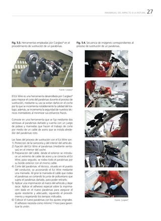 PARABRISAS: DEL IMPACTO A LA ROTURA   27




Fig. 5.3. Herramientas empleadas por Carglass® en el              Fig. 5.4. Secuencia de imágenes correspondientes al
procedimiento de sustitución de un parabrisas.                    proceso de sustitución de un parabrisas.




                                              Fuente: Carglass®


El Ezi Wire es una herramienta desarrollada por Carglass®
para mejorar el corte del parabrisas durante el proceso de
sustitución, mediante su uso se evitan daños en el coche
por lo que se incrementa notablemente la calidad del tra-
bajo; además, se incrementa la seguridad de nuestros téc-
nicos montadores al minimizar sus esfuerzos físicos.

Consiste en una herramienta que se fija mediante dos
ventosas al parabrisas dañado y cuenta con un juego
de poleas y manivelas que hacen el trabajo de corte
por medio de un cable de acero que se instala alrede-
dor del parabrisas roto.

Las fases del proceso de sustitución con el Ezi Wire son:
1) Protección de la carrocería y del interior del vehículo.
2) Fijación del Ezi Wire al parabrisas (mediante vento-
   sas) en el interior del coche.
3) Preparación del cable: desde el exterior se introdu-
   ce un extremo de cable de acero y se conecta al Ezi
   Wire; paso seguido, se rodea todo el parabrisas por
   su borde exterior con el mismo cable.
4) Corte del parabrisas: el técnico, situado en el puesto
   del conductor, va accionando el Ezi Wire mediante
   una manivela. Al girar la manivela el cable que rodea
   el parabrisas va cortando la junta de poliuretano que
   sujeta el parabrisas dañado, para poder retirarlo.
5) Aplicar una imprimación al marco del vehículo y dejar
   secar. Aplicar el adhesivo especial sobre la imprima-
   ción dada en el nuevo parabrisas para asegurar el
   ajuste resistente y adecuado, siguiendo el procedi-
   miento y respetando los tiempos indicados.
6) Colocar el nuevo parabrisas con los ajustes originales.                                          Fuente: Carglass®
   El adhesivo necesita como mínimo 1 hora para garan-
   tizar la unión.
 
