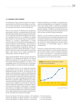 PARABRISAS: DEL IMPACTO A LA ROTURA    33



7.2. INVIERNO: FRÍO EXTREMO

Las temperaturas bajas extremas también dan lugar a           Prácticas habituales que se realizan en el parabrisas son
que el parabrisas y las demás lunas lleguen a una situa-      altamente perjudiciales para su integridad. Por ejemplo,
ción de mayor solicitación, por las tensiones térmicas        verter agua caliente sobre la superficie del parabrisas
de contraste entre exterior e interior del vehículo.          cuando esta está helada provoca una diferencia de tem-
                                                              peraturas elevada, e introduce una tensión térmica que
Pero en esta situación, el diferencial de temperatura         se suma a las tensiones que ya tiene el parabrisas por el
podría llegar a producir una pequeña disminución de las       hecho de estar sometido a bajas temperaturas.
cotas del marco parabrisas de la carrocería. Este fenóme-
no y los diferentes coeficientes de dilatación de carroce-    Además, si se forma hielo en el interior de una grieta
ría y parabrisas hacen que, si el adhesivo no absorbe         como consecuencia de una bajada de temperatura con
dicha variación en las cotas del marco, el cristal tienda a   humedad, la dilatación que se experimenta en el inte-
disminuir su curvatura, produciéndose un mayor                rior puede provocar la apertura de la grieta; por tanto,
momento flector en la capa exterior del parabrisas por la     en caso de tener algún desperfecto en la capa externa
fuerza que ejerce el marco parabrisas. Esta situación se      del parabrisas, es recomendable taparlo y aislarlo
agrava cuando los sistemas de calefacción del vehículo        correctamente.
entran en funcionamiento, produciendo además una
dilatación de la lámina interior del parabrisas, y aumen-     Asimismo, el tamaño de la grieta aumenta con la tem-
tando el fenómeno anteriormente descrito, que puede           peratura del cristal para un mismo impacto, llegando a
llegar a abrir grietas que se habían producido con            ser de 10 veces mayor cuando la temperatura pasa de
anterioridad y provocar el fallo de la luna.                  0ºC a 60ºC. En el Gráfico 7.1. se presenta la evolución
                                                              del tamaño de la grieta en función de la temperatura
Según estudios de Belron® Technical, el hecho de poner la     del parabrisas en el momento del impacto.
calefacción en el habitáculo del vehículo a la máxima
potencia, combinado con un frío exterior intenso, resulta
casi siempre fatal para el parabrisas. De hecho, se ha             Gráfico. 7.1. Evolución del tamaño de grieta
comprobado que en un 97% de los casos un chinazo pre-              en función de la temperatura.
existente resulta en una grieta de tamaño considerable.
                                                                   200
La combinación del frío con el estado del pavimento                180
puede provocar que las roturas aumenten cuando las                 160
temperaturas bajan y los firmes se encuentran en mal               140

estado, ya que la temperatura afecta a la flexibilidad del         120
                                                              mm




                                                                   100
cristal y el mal estado de la calzada produce vibraciones
                                                                    80
que se transmiten a través de la carrocería hasta el pro-
                                                                    60
pio cristal, con lo que la capacidad para absorber estas            40
vibraciones o pequeños golpes producidos por proyec-                20
ciones de partículas procedentes de la calzada se ve dis-            0
minuida. Esto es debido a que el butilar se vuelve más                   0   10   20     30    40     50        60       70

rígido a medida que la temperatura va bajando, volvien-                                                    Temperatura °C
do el conjunto más frágil. A continuación, se muestran
unos datos que corroboran esta hipótesis, provinentes                                                                ®
                                                                                                     Fuente: Belron Technical
de tres ubicaciones diferentes en Canadá con tempera-
turas y tipos de pavimento que pueden compararse con
el caso intermedio de la provincia de Quebec:

Provincia de Ontario       Buenas carreteras + frío moderado = 9 % de frecuencia
Provincia de Québec        Buenas carreteras + frío extremo = 13 % de frecuencia
Provincia de Alberta       Malas carreteras + frío extremo   = 25 % de frecuencia
 