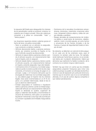 36   PARABRISAS: DEL IMPACTO A LA ROTURA




           la respuesta del Estado para salvaguardar los intereses    - Fenómenos de la naturaleza (inundaciones extraor-
           de los perjudicados cuando se producen siniestros no         dinarias, terremotos, maremotos, erupciones volcá-
           cubiertos por el seguro privado. Otras dos coberturas        nicas, tempestad ciclónica atípica y caídas de cuer-
           convierten a la póliza en consorciable: “robo” y             pos siderales y aerolitos).
           “daños propios”.                                           - Riesgos derivados de comportamientos de inciden-
                                                                        cia política o social (actos de terrorismo, rebelión,
           Las situaciones siguientes estarían cubiertas gracias al     sedición, motín y tumulto popular, así como hechos
           hecho de tener una póliza consorciable:                      o actuaciones de las Fuerzas Armadas o de las
           - Tener un accidente con un vehículo no asegurado,           Fuerzas y Cuerpos de Seguridad del Estado en tiem-
             cuyo conductor se declara insolvente.                      pos de paz).
           - Vehículo desconocido (daños a personas exclusiva-
             mente, por siniestros ocurridos en España, en los        No obstante, se debe leer con atención la letra peque-
             que el vehículo causante sea desconocido).               ña en cada uno de los anteriores casos, pues el
           - Vehículo sin seguro (daños a personas y bienes cuan-     Consorcio no siempre cubre las lunas. Por ejemplo,
             do el vehículo causante, con estacionamiento habi-       recibir daños por fuerte lluvia o granizo, no se conside-
             tual en España, esté sin asegurar).                      rará daños por inundación directamente. Habrá que
           - Vehículo robado (daños a personas y bienes cuando        demostrar que realmente ha habido inundación, de lo
             el vehículo causante, con estacionamiento habitual       contrario no se recibirá ninguna indemnización.
             en España y estando asegurado, haya sido robado).
           - Controversia entre el Consorcio y la entidad asegu-      También hay que tener en cuenta que las entidades
             radora (cuando no existe acuerdo entre las dos orga-     aseguradoras proponen franquicias para incluir esta
             nizaciones, el Consorcio se encarga de pagar en un       cobertura porque se pueden ver afectadas las bonifica-
             principio. Luego, si el Consorcio demuestra que la       ciones en caso de reparación y/o sustitución de la luna;
             encargada de indemnizar era la entidad asegurado-        mientras que en el primer caso no se ve normalmente
             ra, esta deberá pagar el importe más los intereses       afectada, en el caso de sustituir algunas compañías sí
             legales. Estos serán incrementados en un 25 % res-       que realizan penalizaciones.
             pecto a la cantidad indemnizada, desde el día en
             que se abonó la indemnización.
           - Entidad aseguradora en insolvencia o liquidación
             (daños a personas y bienes cuando la entidad asegu-
             radora del vehículo con estacionamiento habitual en
             España es declarada en quiebra, suspensión de
             pagos o, habiendo sido disuelta y encontrándose en
             situación de insolvencia, esté sujeta a un proceso de
             liquidación intervenida o esta haya sido asumida por
             la Comisión Liquidadora de Entidades Aseguradoras
             (CLEA).
 