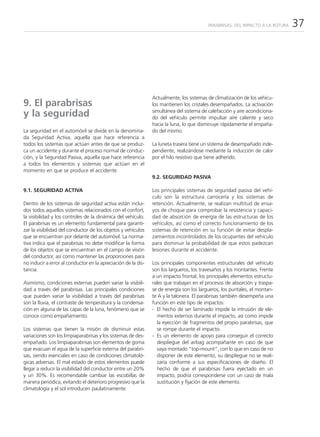 PARABRISAS: DEL IMPACTO A LA ROTURA   37




                                                               Actualmente, los sistemas de climatización de los vehícu-
9. El parabrisas                                               los mantienen los cristales desempañados. La activación
y la seguridad                                                 simultánea del sistema de calefacción y aire acondiciona-
                                                               do del vehículo permite impulsar aire caliente y seco
                                                               hacia la luna, lo que disminuye rápidamente el empaña-
La seguridad en el automóvil se divide en la denomina-         do del mismo.
da Seguridad Activa, aquella que hace referencia a
todos los sistemas que actúan antes de que se produz-          La luneta trasera tiene un sistema de desempañado inde-
ca un accidente y durante el proceso normal de conduc-         pendiente, realizándose mediante la inducción de calor
ción, y la Seguridad Pasiva, aquella que hace referencia       por el hilo resistivo que tiene adherido.
a todos los elementos y sistemas que actúan en el
momento en que se produce el accidente.
                                                               9.2. SEGURIDAD PASIVA

9.1. SEGURIDAD ACTIVA                                          Los principales sistemas de seguridad pasiva del vehí-
                                                               culo son la estructura carrocería y los sistemas de
Dentro de los sistemas de seguridad activa están inclui-       retención. Actualmente, se realizan multitud de ensa-
dos todos aquellos sistemas relacionados con el confort,       yos de choque para comprobar la resistencia y capaci-
la visibilidad y los controles de la dinámica del vehículo.    dad de absorción de energía de las estructuras de los
El parabrisas es un elemento fundamental para garanti-         vehículos, así como el correcto funcionamiento de los
zar la visibilidad del conductor de los objetos y vehículos    sistemas de retención en su función de evitar despla-
que se encuentran por delante del automóvil. La norma-         zamientos incontrolados de los ocupantes del vehículo
tiva indica que el parabrisas no debe modificar la forma       para disminuir la probabilidad de que estos padezcan
de los objetos que se encuentran en el campo de visión         lesiones durante el accidente.
del conductor, así como mantener las proporciones para
no inducir a error al conductor en la apreciación de la dis-   Los principales componentes estructurales del vehículo
tancia.                                                        son los largueros, los travesaños y los montantes. Frente
                                                               a un impacto frontal, los principales elementos estructu-
Asimismo, condiciones externas pueden variar la visibili-      rales que trabajan en el procesos de absorción y traspa-
dad a través del parabrisas. Las principales condiciones       se de energía son los largueros, los puntales, el montan-
que pueden variar la visibilidad a través del parabrisas       te A y la talonera. El parabrisas también desempeña una
son la lluvia, el contraste de temperatura y la condensa-      función en este tipo de impactos:
ción en alguna de las capas de la luna, fenómeno que se        - El hecho de ser laminado impide la intrusión de ele-
conoce como empañamiento.                                        mentos externos durante el impacto, así como impide
                                                                 la eyección de fragmentos del propio parabrisas, que
Los sistemas que tienen la misión de disminuir estas             se rompe durante el impacto.
variaciones son los limpiaparabrisas y los sistemas de des-    - Es un elemento de apoyo para conseguir el correcto
empañado. Los limpiaparabrisas son elementos de goma             despliegue del airbag acompañante en caso de que
que evacuan el agua de la superficie externa del parabri-        vaya montado “top-mount”, con lo que en caso de no
sas, siendo esenciales en caso de condiciones climatoló-         disponer de este elemento, su despliegue no se reali-
gicas adversas. El mal estado de estos elementos puede           zaría conforme a sus especificaciones de diseño. El
llegar a reducir la visibilidad del conductor entre un 20%       hecho de que el parabrisas fuera eyectado en un
y un 30%. Es recomendable cambiar las escobillas de              impacto, podría corresponderse con un caso de mala
manera periódica, evitando el deterioro progresivo que la        sustitución y fijación de este elemento.
climatología y el sol introducen paulatinamente.
 
