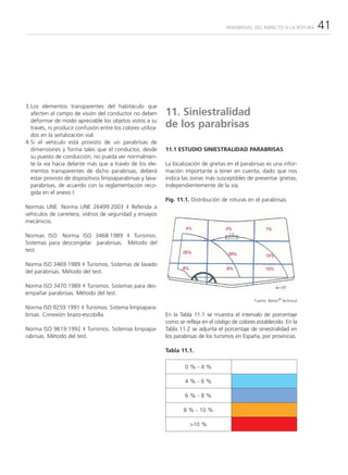 PARABRISAS: DEL IMPACTO A LA ROTURA     41




3.Los elementos transparentes del habitáculo que
  afecten al campo de visión del conductor no deben          11. Siniestralidad
  deformar de modo apreciable los objetos vistos a su
  través, ni producir confusión entre los colores utiliza-   de los parabrisas
  dos en la señalización vial.
4.Si el vehículo está provisto de un parabrisas de
  dimensiones y forma tales que el conductor, desde          11.1 ESTUDIO SINIESTRALIDAD PARABRISAS
  su puesto de conducción, no pueda ver normalmen-
  te la vía hacia delante más que a través de los ele-       La localización de grietas en el parabrisas es una infor-
  mentos transparentes de dicho parabrisas, deberá           mación importante a tener en cuenta, dado que nos
  estar provisto de dispositivos limpiaparabrisas y lava-    indica las zonas más susceptibles de presentar grietas,
  parabrisas, de acuerdo con la reglamentación reco-         independientemente de la vía.
  gida en el anexo I.
                                                             Fig. 11.1. Distribución de roturas en el parabrisas.
Normas UNE: Norma UNE 26499:2003 ‡ Referida a
vehículos de carretera, vidrios de seguridad y ensayos
mecánicos.

Normas ISO: Norma ISO 3468:1989 ‡ Turismos.
Sistemas para descongelar parabrisas. Método del
test.

Norma ISO 3469:1989 ‡ Turismos. Sistemas de lavado
del parabrisas. Método del test.

Norma ISO 3470:1989 ‡ Turismos. Sistemas para des-
empañar parabrisas. Método del test.
                                                                                                                 ®
                                                                                                    Fuente: Belron Technical
Norma ISO 9259:1991 ‡ Turismos. Sistema limpiapara-
brisas. Conexión brazo-escobilla.                            En la Tabla 11.1 se muestra el intervalo de porcentaje
                                                             como se refleja en el código de colores establecido. En la
Norma ISO 9619:1992 ‡ Turismos. Sistemas limpiapa-           Tabla 11.2 se adjunta el porcentaje de siniestralidad en
rabrisas. Método del test.                                   los parabrisas de los turismos en España, por provincias.

                                                             Tabla 11.1.

                                                                     0%-4%

                                                                     4%-6%

                                                                     6%-8%

                                                                    8 % - 10 %

                                                                       >10 %
 