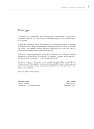 PARABRISAS: DEL IMPACTO A LA ROTURA   3




Prólogo

El parabrisas es un componente del automóvil que ha experimentado una gran evolu-
ción desde sus inicios hasta la actualidad, de manera análoga a la evolución del vehícu-
lo en general.

Cuando nos planteamos realizar este estudio no sólo lo hicimos pensando en la impor-
tante información que de él se desprende, sino también en poder ofrecer el resultado
del mismo a todos aquellos sectores, empresas o administraciones que están directa o
indirectamente ligados al mundo de la seguridad vial.

En la lectura de este trabajo podrá encontrar no únicamente una profundización en el
conocimiento del parabrisas, sino también conclusiones y algunas recomendaciones,
dirigidas tanto al sector, como a conductores de automóviles.

Confiamos en que el esfuerzo que hemos realizado con este trabajo sirva a todos los
sectores para identificar aquellas cuestiones en las que podrán mejorar sus servicios y su
conocimiento sobre las lunas del automóvil, y la importancia de estos elementos en rela-
ción a la seguridad vial.

Este es nuestro máximo objetivo.




Marc de Souter                                                               Pere Sauret
Director General                                                         Director Técnico
Carglass B.V., Sucursal en España                                       Fundación RACC
 