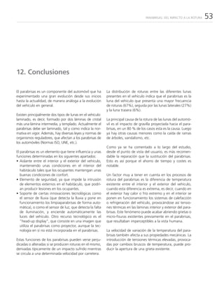 PARABRISAS: DEL IMPACTO A LA ROTURA   53




12. Conclusiones

El parabrisas es un componente del automóvil que ha         La distribución de roturas entre las diferentes lunas
experimentado una gran evolución desde sus inicios          presentes en el vehículo indica que el parabrisas es la
hasta la actualidad, de manera análoga a la evolución       luna del vehículo que presenta una mayor frecuencia
del vehículo en general.                                    de roturas (67%), seguida por las lunas laterales (27%)
                                                            y la luna trasera (6%).
Existen principalmente dos tipos de lunas en el vehículo:
laminado, es decir, formado por dos láminas de cristal      La principal causa de la rotura de las lunas del automó-
más una lámina intermedia, y templado. Actualmente el       vil es el impacto de gravilla proyectada hacia el para-
parabrisas debe ser laminado, tal y como indica la nor-     brisas, en un 80 % de los casos esta es la causa. Luego
mativa en vigor. Además, hay diversas leyes y normas de     ya hay otras causas menores como la caída de ramas
organismos reguladores, que afectan a los parabrisas de     de árboles, vandalismo, etc.
los automóviles (Normas ISO, UNE, etc.).
                                                            Como ya se ha comentado a lo largo del estudio,
El parabrisas es un elemento que tiene influencia y unas    desde el punto de vista del usuario, es más recomen-
funciones determinadas en los siguientes apartados:         dable la reparación que la sustitución del parabrisas.
• Aislante entre el interior y el exterior del vehículo,    Esto es así porque el ahorro de tiempo y costes es
   manteniendo unas condiciones en el interior del          notable.
   habitáculo tales que los ocupantes mantengan unas
   buenas condiciones de confort.                           Un factor muy a tener en cuenta en los procesos de
• Elemento de seguridad, ya que impide la intrusión         rotura del parabrisas es la diferencia de temperatura
   de elementos externos en el habitáculo, que podrí-       existente entre el interior y el exterior del vehículo,
   an producir lesiones en los ocupantes.                   cuando esta diferencia es extrema, es decir, cuando en
• Soporte de ciertas innovaciones tecnológicas como         el exterior hay calor o frío extremo y en el interior se
   el sensor de lluvia (que detecta la lluvia y pone en     ponen en funcionamiento los sistemas de calefacción
   funcionamiento los limpiaparabrisas de forma auto-       o refrigeración del vehículo, provocándose así tensio-
   mática), o como el sensor de luz, que detecta la falta   nes térmicas en las láminas interior y exterior del para-
   de iluminación, y enciende automáticamente las           brisas. Este fenómeno puede acabar abriendo grietas o
   luces del vehículo. Otro recurso tecnológico es el       micro-fisuras existentes previamente en el parabrisas,
   “head-up display”, que consiste en una imagen que        que resultaban imperceptibles a la vista humana.
   utiliza el parabrisas como proyector, aunque la tec-
   nología en sí no está incorporada en el parabrisas.      La velocidad de variación de la temperatura del para-
                                                            brisas también afecta a sus propiedades mecánicas. La
Estas funciones de los parabrisas pueden verse perju-       introducción de tensiones térmicas elevadas, provoca-
dicadas o alteradas si se producen roturas en el mismo,     das por cambios bruscos de temperatura, puede pro-
derivadas típicamente de un impacto sufrido mientras        ducir la apertura de una grieta existente.
se circula a una determinada velocidad por carretera.
 
