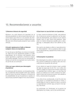 PARABRISAS: DEL IMPACTO A LA ROTURA   55




13. Recomendaciones a usuarios

1) Mantener distancia de seguridad                        4) Qué hacer en caso de hielo en el parabrisas

Mantener una cierta distancia de seguridad con el         La mejor manera de deshacer el hielo del parabrisas
vehículo precedente no sólo es bueno para tener sufi-     de un vehículo es activar la calefacción con los airea-
ciente espacio para frenar en una situación de emer-      dores de desempañado, para obtener así aire caliente
gencia, sino también para evitar el impacto de la gra-    dirigido hacia la capa interna del parabrisas. Debe
villa que este vehículo pueda proyectar hacia nuestro     estar a la máxima temperatura posible, pero a veloci-
vehículo.                                                 dad baja. A velocidades altas el aire saliente es más
                                                          frío.

2) Acudir rápidamente al taller al detectar               Otra opción más rápida es utilizar un spray denomina-
cualquier rotura en el parabrisas                         do “descongelante”. Este se pulveriza sobre la capa
                                                          externa del parabrisas y rápidamente el hielo se empie-
En caso de que se identifique una rotura en el parabri-   za a derretir.
sas, debe irse lo más rápidamente posible a un taller
especializado. De lo contrario, esta pequeña rotura
puede agrandarse o agrietarse y entonces la repara-       5) Desempañar el parabrisas
ción resulta imposible. Como ya se ha mencionado, el
tiempo y el coste de una reparación son mucho meno-       Para desempañar los vidrios, lo ideal es partir con aire
res que los de una sustitución.                           frío o poner la calefacción al máximo, pero será incó-
                                                          modo para los ocupantes del vehículo.

3) No usar agua caliente para descongelar                 El aire caliente es capaz de contener mayor cantidad
el parabrisas                                             de vapor de agua que el aire frío. Si se utiliza aire
                                                          caliente, al llegar al cristal el aire se enfría y disminuye
En condiciones de frío extremo, con el parabrisas hela-   su capacidad para contener agua, y la que lleva de
do, es totalmente desaconsejable verter agua caliente     exceso se condensa en el cristal. Cuando se ha calen-
sobre el mismo. Esta acción comporta un aumento de        tado el cristal, este comienza a secarse. Este método es
las probabilidades de que el parabrisas se agriete, en    lento y caluroso para los pasajeros.
caso de que ya presente alguna micro rotura anterior.
                                                          Si se utiliza el aire acondicionado, el aire frío está más
                                                          seco porque su humedad de saturación es menor, y
                                                          cuando llega al cristal se calienta un poco y aumenta
                                                          su capacidad para contener agua, así que es más rápi-
                                                          do y más eficaz.

                                                          Los automóviles con climatizador, en la posición de
                                                          desempañar los cristales, usan el aire acondicionado.
 