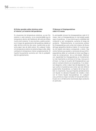 56   PARABRISAS: DEL IMPACTO A LA ROTURA




           6) Evitar grandes saltos térmicos entre                     7) Renovar el limpiaparabrisas
           el interior y el exterior del parabrisas                    cada 6-12 meses

           En situaciones de temperaturas extremas, ya sea frío        Es aconsejable renovar los limpiaparabrisas cada 6-12
           extremo o calor extremo, no es recomendable que la          meses. Usar un limpiaparabrisas en mal estado puede
           temperatura dentro del habitáculo del vehículo difiera      rayar el parabrisas, lo que disminuye la visibilidad del
           mucho de la exterior. Si eso ocurriera, podría aumen-       conductor y, por consiguiente, aumenta el riesgo de
           tar el riesgo de agrietamiento del parabrisas debido al     accidente. Preferentemente, se recomienda cambiar
           salto térmico entre las dos caras, cuando este ya pre-      los limpiaparabrisas justo antes de la época de lluvias
           senta algún tipo de daño previo. De cualquier modo,         del lugar geográfico donde se habite. En muchos luga-
           si la temperatura exterior es extrema (baja o alta), debe   res de España esta época corresponde a otoño. Hay
           cambiarse la temperatura interior progresivamente. El       ciertos factores que ayudan a cerciorarse de que el lim-
           hacerlo bruscamente aumenta aún más la probabili-           piaparabrisas debe ser sustituido sin tener que llegar a
           dad de agrietamiento.                                       notar las consecuencias de su mal estado. Observar
                                                                       con regularidad los limpiaparabrisas es fundamental.
                                                                       Lo más importante es centrarse en la hoja, más que en
                                                                       el brazo. La hoja es la parte del limpiaparabrisas que
                                                                       está en contacto directo con el parabrisas. Si se obser-
                                                                       van desgarres, cortes o algún tipo de degradación, hay
                                                                       que sustituir el parabrisas para evitar que este defecto
                                                                       pueda dañar el parabrisas. La higiene de la hoja tam-
                                                                       bién es importante, hay que limpiarla periódicamente
                                                                       con líquido no abrasivo limpiador de cristales o bien
                                                                       con el mismo líquido lava-parabrisas. En cualquier
                                                                       caso, primero es mejor consultar el manual del vehícu-
                                                                       lo para ver si el fabricante recomienda algún producto
                                                                       en particular.
 
