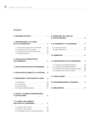 4   PARABRISAS: DEL IMPACTO A LA ROTURA




          Índice

          0. RESUMEN EJECUTIVO . . . . . . . . . . . . . . . . . . . 5                8. COBERTURAS DE LUNAS EN
                                                                                      EL SECTOR SEGUROS . . . . . . . . . . . . . . . . . . . . . 35

          1. INTRODUCCIÓN A LAS LUNAS
          DE LOS AUTOMÓVILES . . . . . . . . . . . . . . . . . . . 12                 9. EL PARABRISAS Y LA SEGURIDAD . . . . . . . . 37

            1.1   Historia de las lunas en el automóvil . . . . . . 12                  9.1 Seguridad activa . . . . . . . . . . . . . . . . . . . . . 37
            1.2   Composición de los cristales . . . . . . . . . . . . 14               9.2 Seguridad pasiva . . . . . . . . . . . . . . . . . . . . . 37
            1.3   Funciones de las lunas del vehículo . . . . . . . 16
            1.4   Tipología de lunas . . . . . . . . . . . . . . . . . . . . 16
                                                                                      10. NORMATIVA . . . . . . . . . . . . . . . . . . . . . . . . . 38

          2. CAUSAS DE LOS IMPACTOS EN
          LOS PARABRISAS . . . . . . . . . . . . . . . . . . . . . . . . 21           11. SINIESTRALIDAD DE LOS PARABRISAS . . . . 41

                                                                                        11.1   Estudio siniestralidad parabrisas. . . . . . . . . 41
          3. TIPOS DE ROTURAS EN LOS PARABRISAS . . 22                                  11.2   Estudio siniestralidad laterales . . . . . . . . . . 43
                                                                                        11.3   Crecimiento del parque automovilístico . . . 44
                                                                                        11.4   El pavimento de las carreteras . . . . . . . . . . 45
          4. EVOLUCIÓN DEL IMPACTO A LA ROTURA . . 24

                                                                                      12. CONCLUSIONES . . . . . . . . . . . . . . . . . . . . . . 53
          5. REPARACIÓN Y SUSTITUCIÓN DE LUNAS . . . 24

            5.1   Parabrisas . . . . . . . . . . . . . . . . . . . . . . . . . . 24   13. RECOMENDACIONES A USUARIOS . . . . . . . 55
            5.2   Luna lateral . . . . . . . . . . . . . . . . . . . . . . . . . 28
            5.3   Luneta trasera . . . . . . . . . . . . . . . . . . . . . . . 29
            5.4   Impacto medioambiental . . . . . . . . . . . . . . . 31             14. BIBLIOGRAFÍA . . . . . . . . . . . . . . . . . . . . . . . . 57


          6. COSTES Y AHORRO DE REPARACIONES
          Y SUSTITUCIONES. . . . . . . . . . . . . . . . . . . . . . . . 31


          7. EL CLIMA, UNA VARIABLE
          QUE AFECTA AL PARABRISAS . . . . . . . . . . . . . . 32

            7.1 Verano: calor extremo . . . . . . . . . . . . . . . . . 32
            7.2 Invierno: frío extremo . . . . . . . . . . . . . . . . . 33
            7.3 Actividades de I+D en análisis del clima . . . . 34
 