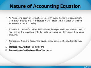 Nature of Accounting Equation
• An Accounting Equation always holds true with every change that occurs due to
transaction entered into. It is because of this reason that it is based on the dual
aspect concept of accounting.
• A transaction may affect either both sides of the equation by the same amount or
one side of the equation only, by both increasing or decreasing it by equal
amounts.
• Transactions from the Accounting Equation viewpoint, can be divided into two,
i.e.,
1. Transactions Affecting Two Items and
2. Transactions Affecting More Than Two Items.
 
