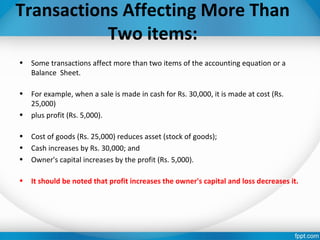 Transactions Affecting More Than
Two items:
• Some transactions affect more than two items of the accounting equation or a
Balance Sheet.
• For example, when a sale is made in cash for Rs. 30,000, it is made at cost (Rs.
25,000)
• plus profit (Rs. 5,000).
• Cost of goods (Rs. 25,000) reduces asset (stock of goods);
• Cash increases by Rs. 30,000; and
• Owner's capital increases by the profit (Rs. 5,000).
• It should be noted that profit increases the owner's capital and loss decreases it.
 