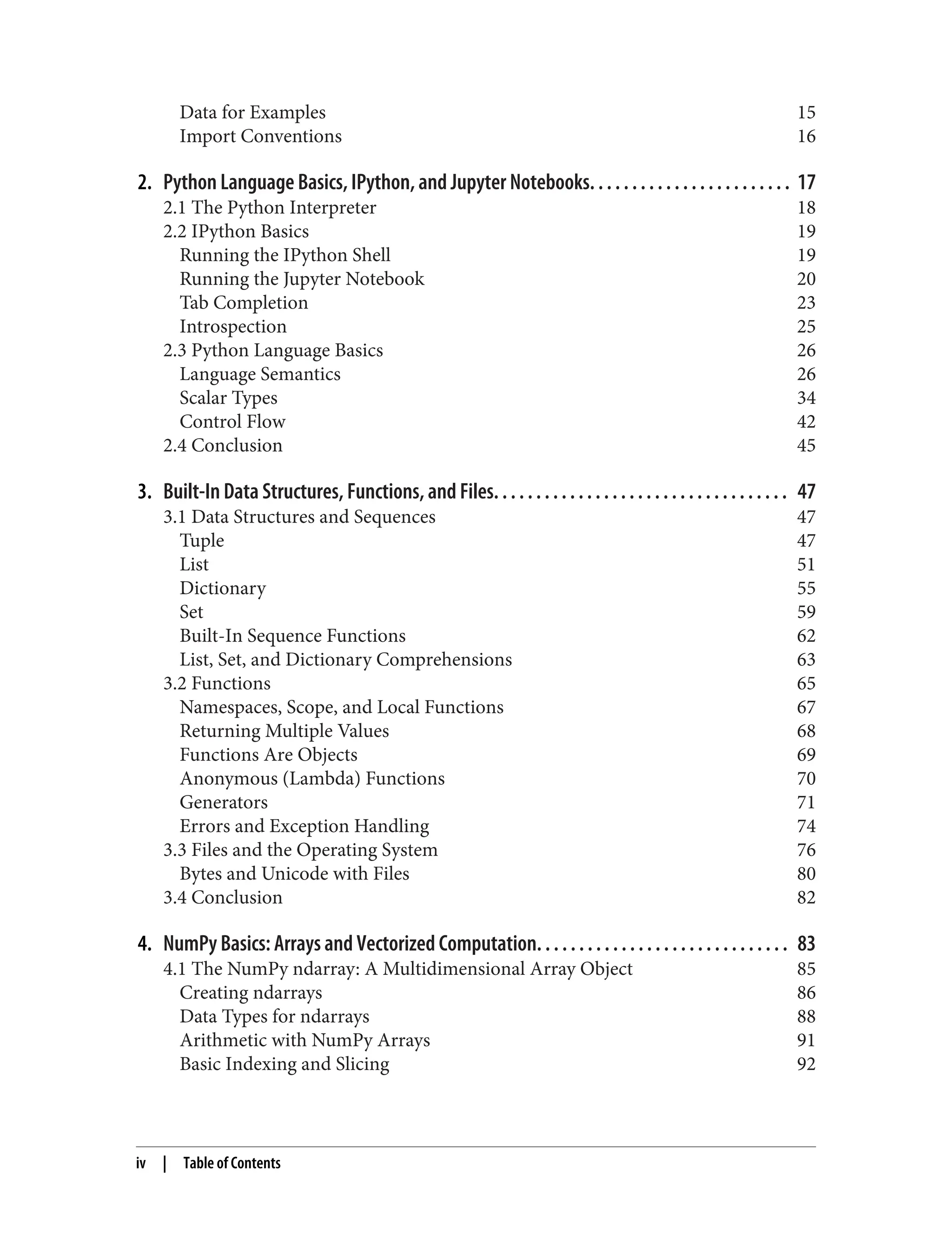 Data for Examples 15
Import Conventions 16
2. Python Language Basics, IPython, and Jupyter Notebooks. . . . . . . . . . . . . . . . . . . . . . . . 17
2.1 The Python Interpreter 18
2.2 IPython Basics 19
Running the IPython Shell 19
Running the Jupyter Notebook 20
Tab Completion 23
Introspection 25
2.3 Python Language Basics 26
Language Semantics 26
Scalar Types 34
Control Flow 42
2.4 Conclusion 45
3. Built-In Data Structures, Functions, and Files. . . . . . . . . . . . . . . . . . . . . . . . . . . . . . . . . . . 47
3.1 Data Structures and Sequences 47
Tuple 47
List 51
Dictionary 55
Set 59
Built-In Sequence Functions 62
List, Set, and Dictionary Comprehensions 63
3.2 Functions 65
Namespaces, Scope, and Local Functions 67
Returning Multiple Values 68
Functions Are Objects 69
Anonymous (Lambda) Functions 70
Generators 71
Errors and Exception Handling 74
3.3 Files and the Operating System 76
Bytes and Unicode with Files 80
3.4 Conclusion 82
4. NumPy Basics: Arrays and Vectorized Computation. . . . . . . . . . . . . . . . . . . . . . . . . . . . . . 83
4.1 The NumPy ndarray: A Multidimensional Array Object 85
Creating ndarrays 86
Data Types for ndarrays 88
Arithmetic with NumPy Arrays 91
Basic Indexing and Slicing 92
iv | Table of Contents
 