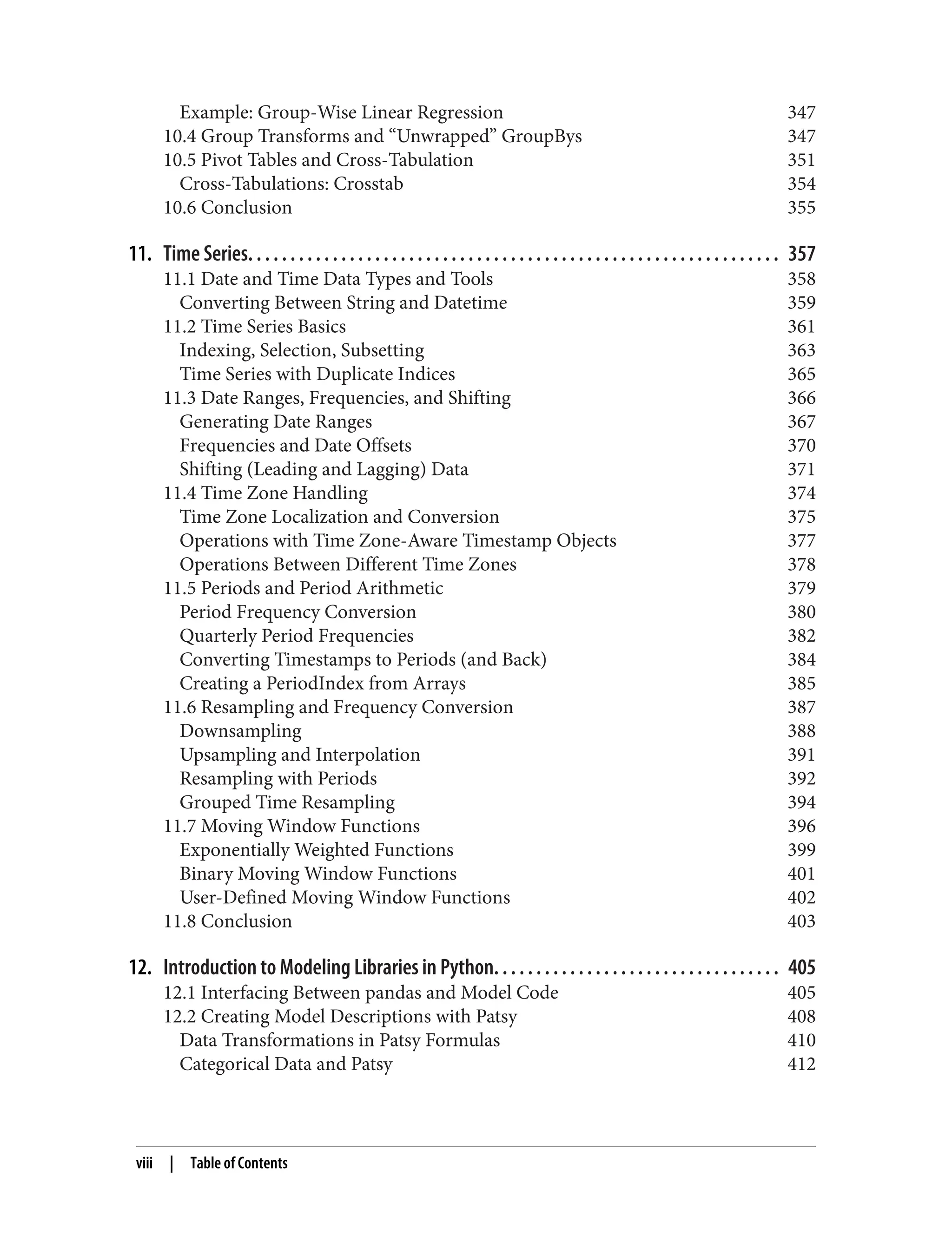 Example: Group-Wise Linear Regression 347
10.4 Group Transforms and “Unwrapped” GroupBys 347
10.5 Pivot Tables and Cross-Tabulation 351
Cross-Tabulations: Crosstab 354
10.6 Conclusion 355
11. Time Series. . . . . . . . . . . . . . . . . . . . . . . . . . . . . . . . . . . . . . . . . . . . . . . . . . . . . . . . . . . . . . . 357
11.1 Date and Time Data Types and Tools 358
Converting Between String and Datetime 359
11.2 Time Series Basics 361
Indexing, Selection, Subsetting 363
Time Series with Duplicate Indices 365
11.3 Date Ranges, Frequencies, and Shifting 366
Generating Date Ranges 367
Frequencies and Date Offsets 370
Shifting (Leading and Lagging) Data 371
11.4 Time Zone Handling 374
Time Zone Localization and Conversion 375
Operations with Time Zone-Aware Timestamp Objects 377
Operations Between Different Time Zones 378
11.5 Periods and Period Arithmetic 379
Period Frequency Conversion 380
Quarterly Period Frequencies 382
Converting Timestamps to Periods (and Back) 384
Creating a PeriodIndex from Arrays 385
11.6 Resampling and Frequency Conversion 387
Downsampling 388
Upsampling and Interpolation 391
Resampling with Periods 392
Grouped Time Resampling 394
11.7 Moving Window Functions 396
Exponentially Weighted Functions 399
Binary Moving Window Functions 401
User-Defined Moving Window Functions 402
11.8 Conclusion 403
12. Introduction to Modeling Libraries in Python. . . . . . . . . . . . . . . . . . . . . . . . . . . . . . . . . . 405
12.1 Interfacing Between pandas and Model Code 405
12.2 Creating Model Descriptions with Patsy 408
Data Transformations in Patsy Formulas 410
Categorical Data and Patsy 412
viii | Table of Contents
 