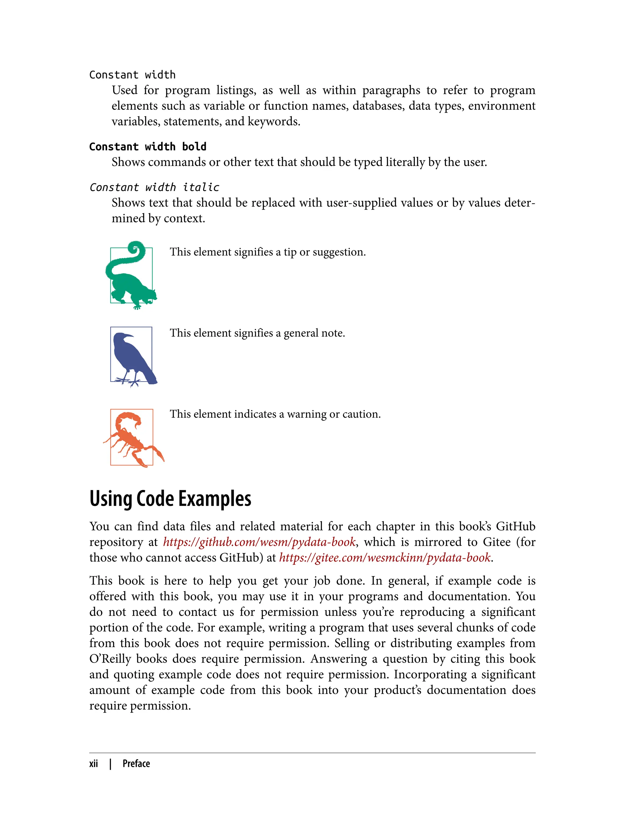 Constant width
Used for program listings, as well as within paragraphs to refer to program
elements such as variable or function names, databases, data types, environment
variables, statements, and keywords.
Constant width bold
Shows commands or other text that should be typed literally by the user.
Constant width italic
Shows text that should be replaced with user-supplied values or by values deter‐
mined by context.
This element signifies a tip or suggestion.
This element signifies a general note.
This element indicates a warning or caution.
Using Code Examples
You can find data files and related material for each chapter in this book’s GitHub
repository at https://github.com/wesm/pydata-book, which is mirrored to Gitee (for
those who cannot access GitHub) at https://gitee.com/wesmckinn/pydata-book.
This book is here to help you get your job done. In general, if example code is
offered with this book, you may use it in your programs and documentation. You
do not need to contact us for permission unless you’re reproducing a significant
portion of the code. For example, writing a program that uses several chunks of code
from this book does not require permission. Selling or distributing examples from
O’Reilly books does require permission. Answering a question by citing this book
and quoting example code does not require permission. Incorporating a significant
amount of example code from this book into your product’s documentation does
require permission.
xii | Preface
 
