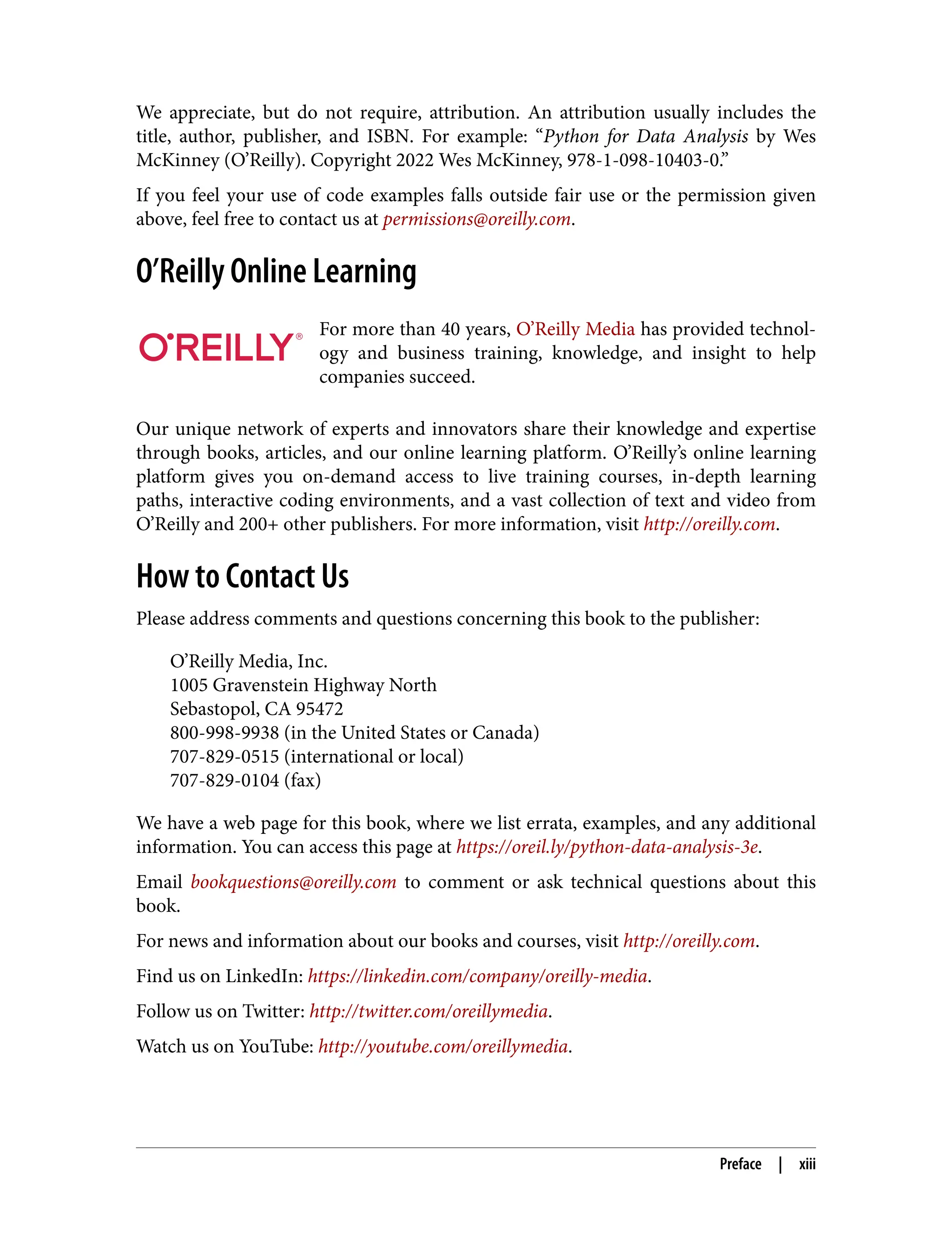 We appreciate, but do not require, attribution. An attribution usually includes the
title, author, publisher, and ISBN. For example: “Python for Data Analysis by Wes
McKinney (O’Reilly). Copyright 2022 Wes McKinney, 978-1-098-10403-0.”
If you feel your use of code examples falls outside fair use or the permission given
above, feel free to contact us at permissions@oreilly.com.
O’Reilly Online Learning
For more than 40 years, O’Reilly Media has provided technol‐
ogy and business training, knowledge, and insight to help
companies succeed.
Our unique network of experts and innovators share their knowledge and expertise
through books, articles, and our online learning platform. O’Reilly’s online learning
platform gives you on-demand access to live training courses, in-depth learning
paths, interactive coding environments, and a vast collection of text and video from
O’Reilly and 200+ other publishers. For more information, visit http://oreilly.com.
How to Contact Us
Please address comments and questions concerning this book to the publisher:
O’Reilly Media, Inc.
1005 Gravenstein Highway North
Sebastopol, CA 95472
800-998-9938 (in the United States or Canada)
707-829-0515 (international or local)
707-829-0104 (fax)
We have a web page for this book, where we list errata, examples, and any additional
information. You can access this page at https://oreil.ly/python-data-analysis-3e.
Email bookquestions@oreilly.com to comment or ask technical questions about this
book.
For news and information about our books and courses, visit http://oreilly.com.
Find us on LinkedIn: https://linkedin.com/company/oreilly-media.
Follow us on Twitter: http://twitter.com/oreillymedia.
Watch us on YouTube: http://youtube.com/oreillymedia.
Preface | xiii
 