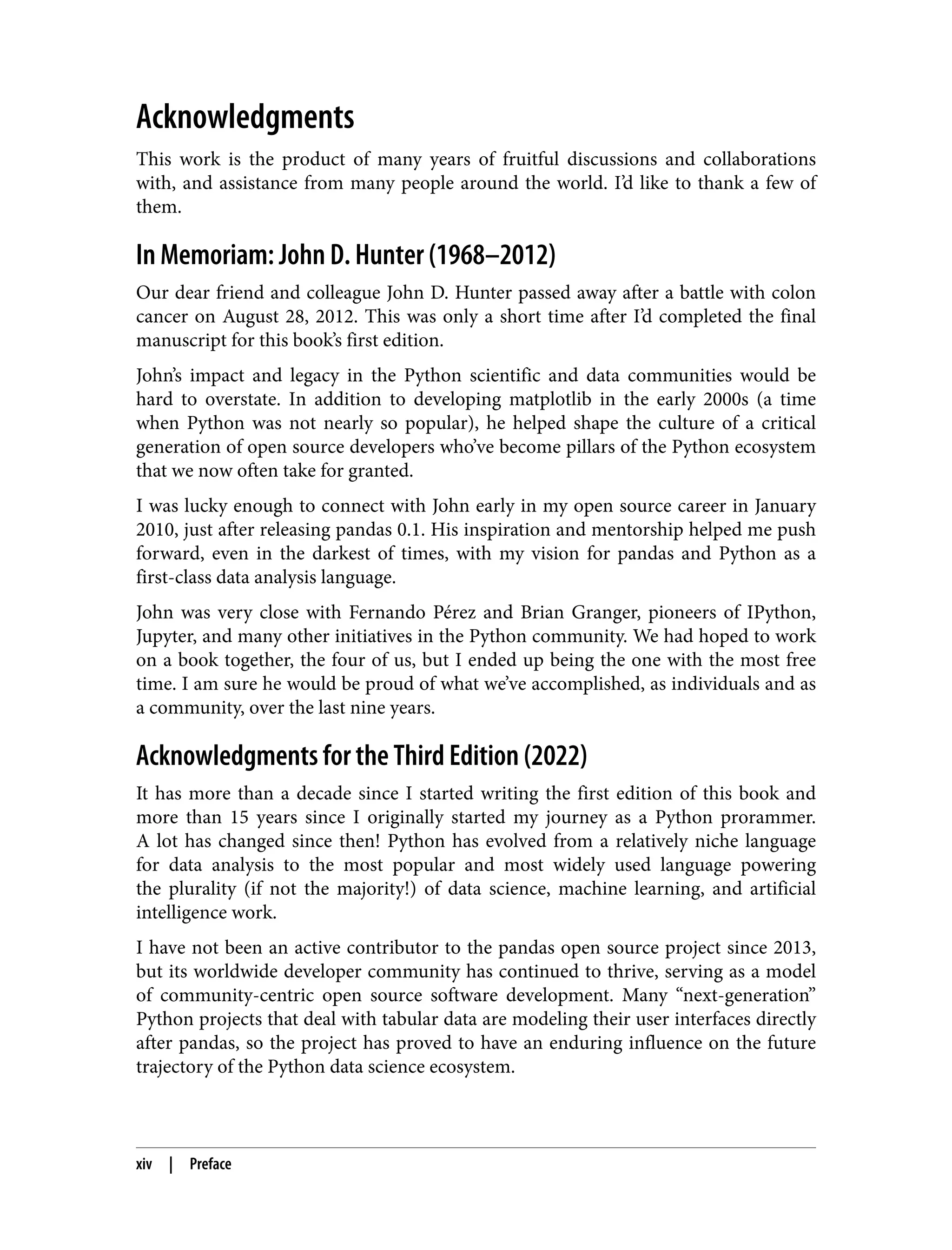 Acknowledgments
This work is the product of many years of fruitful discussions and collaborations
with, and assistance from many people around the world. I’d like to thank a few of
them.
In Memoriam: John D. Hunter (1968–2012)
Our dear friend and colleague John D. Hunter passed away after a battle with colon
cancer on August 28, 2012. This was only a short time after I’d completed the final
manuscript for this book’s first edition.
John’s impact and legacy in the Python scientific and data communities would be
hard to overstate. In addition to developing matplotlib in the early 2000s (a time
when Python was not nearly so popular), he helped shape the culture of a critical
generation of open source developers who’ve become pillars of the Python ecosystem
that we now often take for granted.
I was lucky enough to connect with John early in my open source career in January
2010, just after releasing pandas 0.1. His inspiration and mentorship helped me push
forward, even in the darkest of times, with my vision for pandas and Python as a
first-class data analysis language.
John was very close with Fernando Pérez and Brian Granger, pioneers of IPython,
Jupyter, and many other initiatives in the Python community. We had hoped to work
on a book together, the four of us, but I ended up being the one with the most free
time. I am sure he would be proud of what we’ve accomplished, as individuals and as
a community, over the last nine years.
Acknowledgments for the Third Edition (2022)
It has more than a decade since I started writing the first edition of this book and
more than 15 years since I originally started my journey as a Python prorammer.
A lot has changed since then! Python has evolved from a relatively niche language
for data analysis to the most popular and most widely used language powering
the plurality (if not the majority!) of data science, machine learning, and artificial
intelligence work.
I have not been an active contributor to the pandas open source project since 2013,
but its worldwide developer community has continued to thrive, serving as a model
of community-centric open source software development. Many “next-generation”
Python projects that deal with tabular data are modeling their user interfaces directly
after pandas, so the project has proved to have an enduring influence on the future
trajectory of the Python data science ecosystem.
xiv | Preface
 
