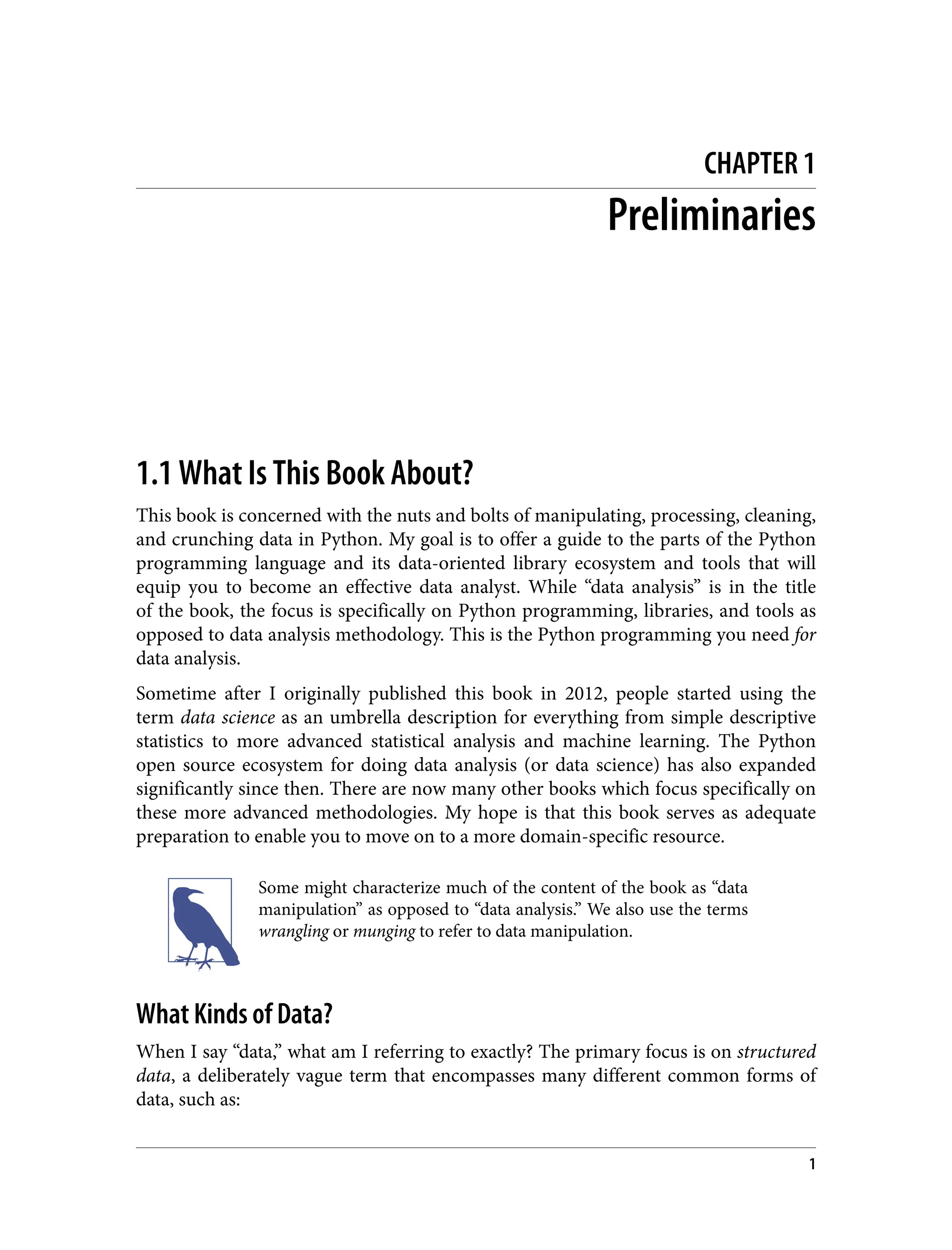 CHAPTER 1
Preliminaries
1.1 What Is This Book About?
This book is concerned with the nuts and bolts of manipulating, processing, cleaning,
and crunching data in Python. My goal is to offer a guide to the parts of the Python
programming language and its data-oriented library ecosystem and tools that will
equip you to become an effective data analyst. While “data analysis” is in the title
of the book, the focus is specifically on Python programming, libraries, and tools as
opposed to data analysis methodology. This is the Python programming you need for
data analysis.
Sometime after I originally published this book in 2012, people started using the
term data science as an umbrella description for everything from simple descriptive
statistics to more advanced statistical analysis and machine learning. The Python
open source ecosystem for doing data analysis (or data science) has also expanded
significantly since then. There are now many other books which focus specifically on
these more advanced methodologies. My hope is that this book serves as adequate
preparation to enable you to move on to a more domain-specific resource.
Some might characterize much of the content of the book as “data
manipulation” as opposed to “data analysis.” We also use the terms
wrangling or munging to refer to data manipulation.
What Kinds of Data?
When I say “data,” what am I referring to exactly? The primary focus is on structured
data, a deliberately vague term that encompasses many different common forms of
data, such as:
1
 