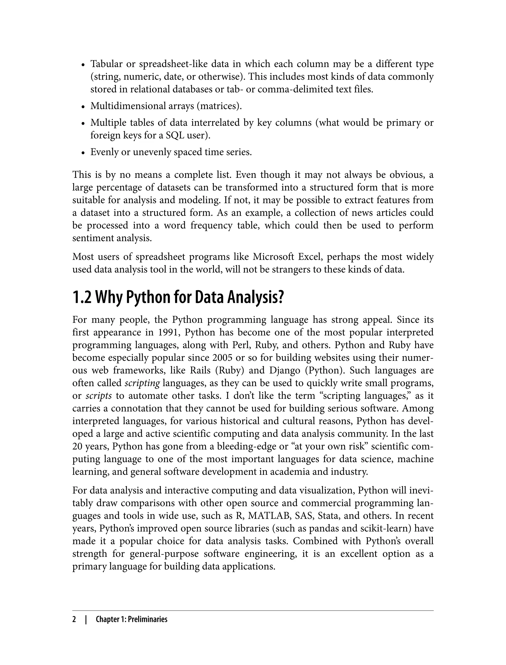 • Tabular or spreadsheet-like data in which each column may be a different type
•
(string, numeric, date, or otherwise). This includes most kinds of data commonly
stored in relational databases or tab- or comma-delimited text files.
• Multidimensional arrays (matrices).
•
• Multiple tables of data interrelated by key columns (what would be primary or
•
foreign keys for a SQL user).
• Evenly or unevenly spaced time series.
•
This is by no means a complete list. Even though it may not always be obvious, a
large percentage of datasets can be transformed into a structured form that is more
suitable for analysis and modeling. If not, it may be possible to extract features from
a dataset into a structured form. As an example, a collection of news articles could
be processed into a word frequency table, which could then be used to perform
sentiment analysis.
Most users of spreadsheet programs like Microsoft Excel, perhaps the most widely
used data analysis tool in the world, will not be strangers to these kinds of data.
1.2 Why Python for Data Analysis?
For many people, the Python programming language has strong appeal. Since its
first appearance in 1991, Python has become one of the most popular interpreted
programming languages, along with Perl, Ruby, and others. Python and Ruby have
become especially popular since 2005 or so for building websites using their numer‐
ous web frameworks, like Rails (Ruby) and Django (Python). Such languages are
often called scripting languages, as they can be used to quickly write small programs,
or scripts to automate other tasks. I don’t like the term “scripting languages,” as it
carries a connotation that they cannot be used for building serious software. Among
interpreted languages, for various historical and cultural reasons, Python has devel‐
oped a large and active scientific computing and data analysis community. In the last
20 years, Python has gone from a bleeding-edge or “at your own risk” scientific com‐
puting language to one of the most important languages for data science, machine
learning, and general software development in academia and industry.
For data analysis and interactive computing and data visualization, Python will inevi‐
tably draw comparisons with other open source and commercial programming lan‐
guages and tools in wide use, such as R, MATLAB, SAS, Stata, and others. In recent
years, Python’s improved open source libraries (such as pandas and scikit-learn) have
made it a popular choice for data analysis tasks. Combined with Python’s overall
strength for general-purpose software engineering, it is an excellent option as a
primary language for building data applications.
2 | Chapter 1: Preliminaries
 