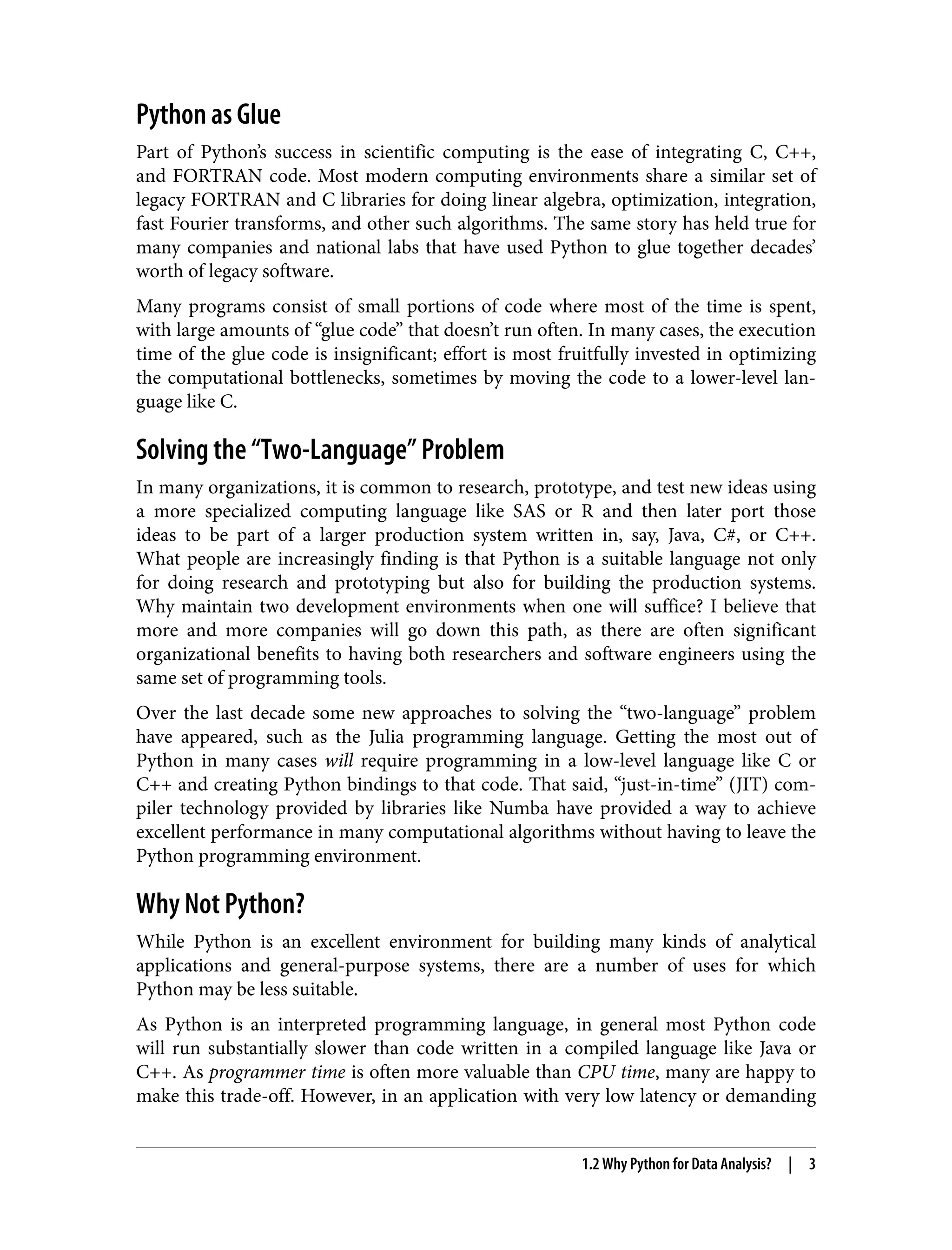 Python as Glue
Part of Python’s success in scientific computing is the ease of integrating C, C++,
and FORTRAN code. Most modern computing environments share a similar set of
legacy FORTRAN and C libraries for doing linear algebra, optimization, integration,
fast Fourier transforms, and other such algorithms. The same story has held true for
many companies and national labs that have used Python to glue together decades’
worth of legacy software.
Many programs consist of small portions of code where most of the time is spent,
with large amounts of “glue code” that doesn’t run often. In many cases, the execution
time of the glue code is insignificant; effort is most fruitfully invested in optimizing
the computational bottlenecks, sometimes by moving the code to a lower-level lan‐
guage like C.
Solving the “Two-Language” Problem
In many organizations, it is common to research, prototype, and test new ideas using
a more specialized computing language like SAS or R and then later port those
ideas to be part of a larger production system written in, say, Java, C#, or C++.
What people are increasingly finding is that Python is a suitable language not only
for doing research and prototyping but also for building the production systems.
Why maintain two development environments when one will suffice? I believe that
more and more companies will go down this path, as there are often significant
organizational benefits to having both researchers and software engineers using the
same set of programming tools.
Over the last decade some new approaches to solving the “two-language” problem
have appeared, such as the Julia programming language. Getting the most out of
Python in many cases will require programming in a low-level language like C or
C++ and creating Python bindings to that code. That said, “just-in-time” (JIT) com‐
piler technology provided by libraries like Numba have provided a way to achieve
excellent performance in many computational algorithms without having to leave the
Python programming environment.
Why Not Python?
While Python is an excellent environment for building many kinds of analytical
applications and general-purpose systems, there are a number of uses for which
Python may be less suitable.
As Python is an interpreted programming language, in general most Python code
will run substantially slower than code written in a compiled language like Java or
C++. As programmer time is often more valuable than CPU time, many are happy to
make this trade-off. However, in an application with very low latency or demanding
1.2 Why Python for Data Analysis? | 3
 