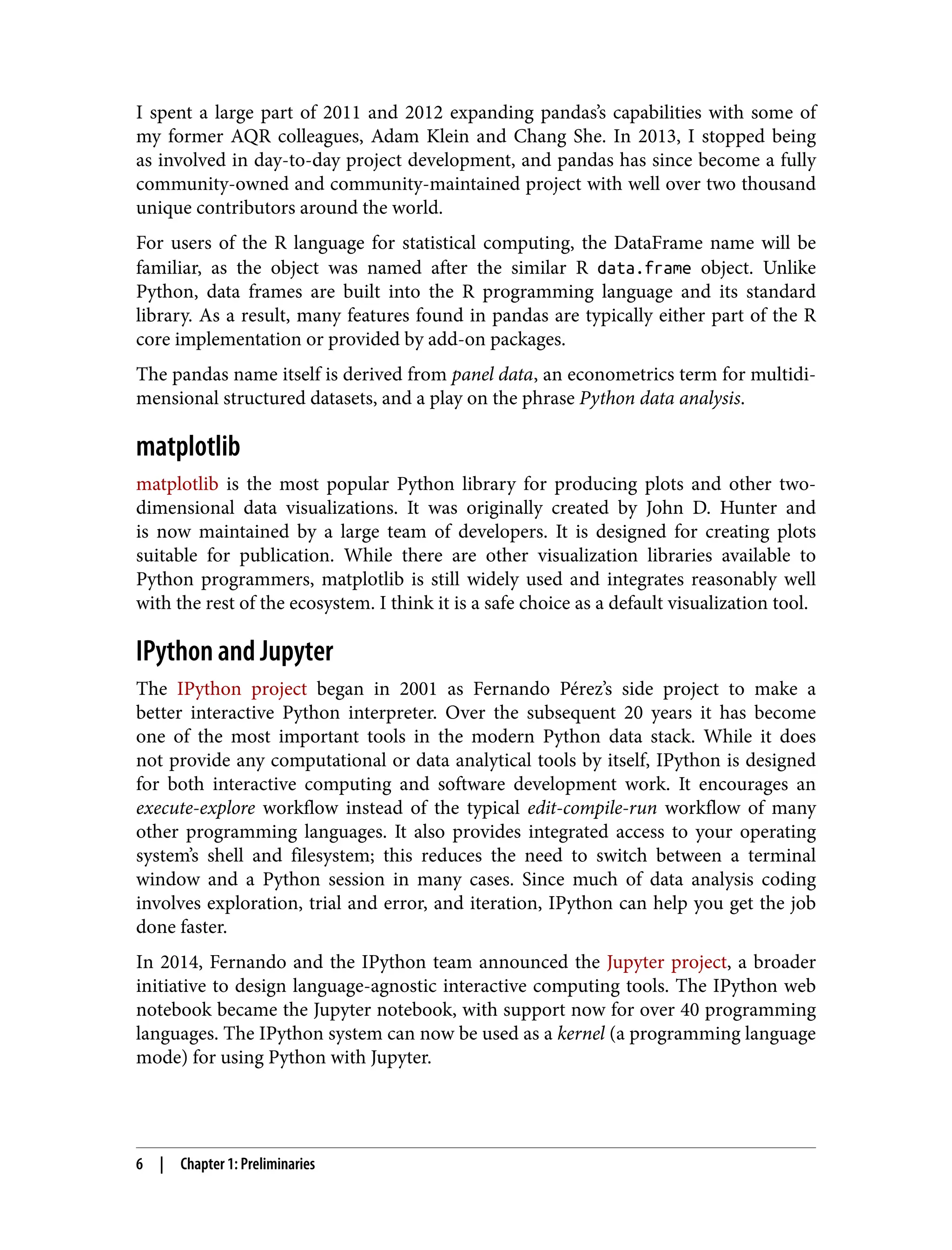 I spent a large part of 2011 and 2012 expanding pandas’s capabilities with some of
my former AQR colleagues, Adam Klein and Chang She. In 2013, I stopped being
as involved in day-to-day project development, and pandas has since become a fully
community-owned and community-maintained project with well over two thousand
unique contributors around the world.
For users of the R language for statistical computing, the DataFrame name will be
familiar, as the object was named after the similar R data.frame object. Unlike
Python, data frames are built into the R programming language and its standard
library. As a result, many features found in pandas are typically either part of the R
core implementation or provided by add-on packages.
The pandas name itself is derived from panel data, an econometrics term for multidi‐
mensional structured datasets, and a play on the phrase Python data analysis.
matplotlib
matplotlib is the most popular Python library for producing plots and other two-
dimensional data visualizations. It was originally created by John D. Hunter and
is now maintained by a large team of developers. It is designed for creating plots
suitable for publication. While there are other visualization libraries available to
Python programmers, matplotlib is still widely used and integrates reasonably well
with the rest of the ecosystem. I think it is a safe choice as a default visualization tool.
IPython and Jupyter
The IPython project began in 2001 as Fernando Pérez’s side project to make a
better interactive Python interpreter. Over the subsequent 20 years it has become
one of the most important tools in the modern Python data stack. While it does
not provide any computational or data analytical tools by itself, IPython is designed
for both interactive computing and software development work. It encourages an
execute-explore workflow instead of the typical edit-compile-run workflow of many
other programming languages. It also provides integrated access to your operating
system’s shell and filesystem; this reduces the need to switch between a terminal
window and a Python session in many cases. Since much of data analysis coding
involves exploration, trial and error, and iteration, IPython can help you get the job
done faster.
In 2014, Fernando and the IPython team announced the Jupyter project, a broader
initiative to design language-agnostic interactive computing tools. The IPython web
notebook became the Jupyter notebook, with support now for over 40 programming
languages. The IPython system can now be used as a kernel (a programming language
mode) for using Python with Jupyter.
6 | Chapter 1: Preliminaries
 