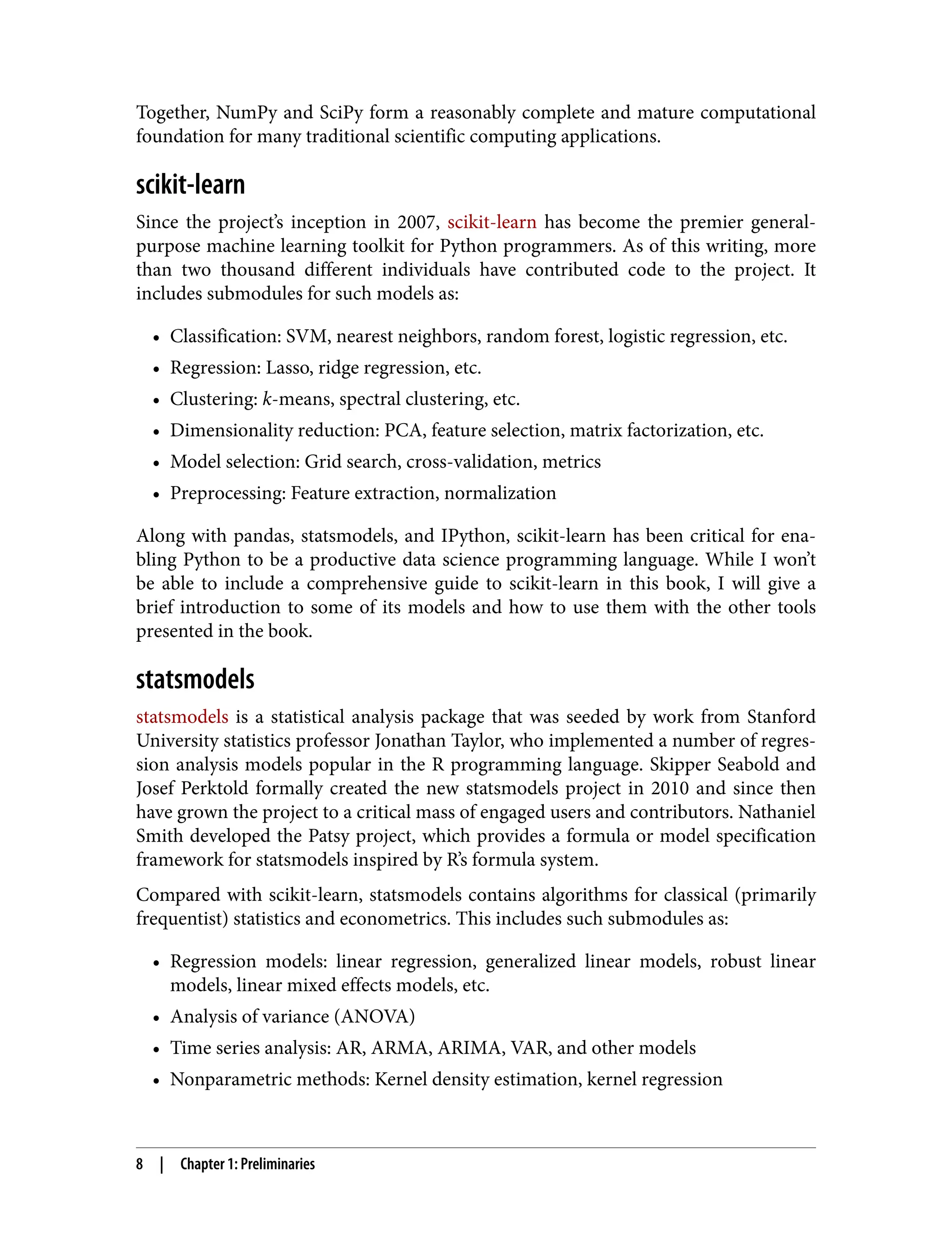 Together, NumPy and SciPy form a reasonably complete and mature computational
foundation for many traditional scientific computing applications.
scikit-learn
Since the project’s inception in 2007, scikit-learn has become the premier general-
purpose machine learning toolkit for Python programmers. As of this writing, more
than two thousand different individuals have contributed code to the project. It
includes submodules for such models as:
• Classification: SVM, nearest neighbors, random forest, logistic regression, etc.
•
• Regression: Lasso, ridge regression, etc.
•
• Clustering: k-means, spectral clustering, etc.
•
• Dimensionality reduction: PCA, feature selection, matrix factorization, etc.
•
• Model selection: Grid search, cross-validation, metrics
•
• Preprocessing: Feature extraction, normalization
•
Along with pandas, statsmodels, and IPython, scikit-learn has been critical for ena‐
bling Python to be a productive data science programming language. While I won’t
be able to include a comprehensive guide to scikit-learn in this book, I will give a
brief introduction to some of its models and how to use them with the other tools
presented in the book.
statsmodels
statsmodels is a statistical analysis package that was seeded by work from Stanford
University statistics professor Jonathan Taylor, who implemented a number of regres‐
sion analysis models popular in the R programming language. Skipper Seabold and
Josef Perktold formally created the new statsmodels project in 2010 and since then
have grown the project to a critical mass of engaged users and contributors. Nathaniel
Smith developed the Patsy project, which provides a formula or model specification
framework for statsmodels inspired by R’s formula system.
Compared with scikit-learn, statsmodels contains algorithms for classical (primarily
frequentist) statistics and econometrics. This includes such submodules as:
• Regression models: linear regression, generalized linear models, robust linear
•
models, linear mixed effects models, etc.
• Analysis of variance (ANOVA)
•
• Time series analysis: AR, ARMA, ARIMA, VAR, and other models
•
• Nonparametric methods: Kernel density estimation, kernel regression
•
8 | Chapter 1: Preliminaries
 