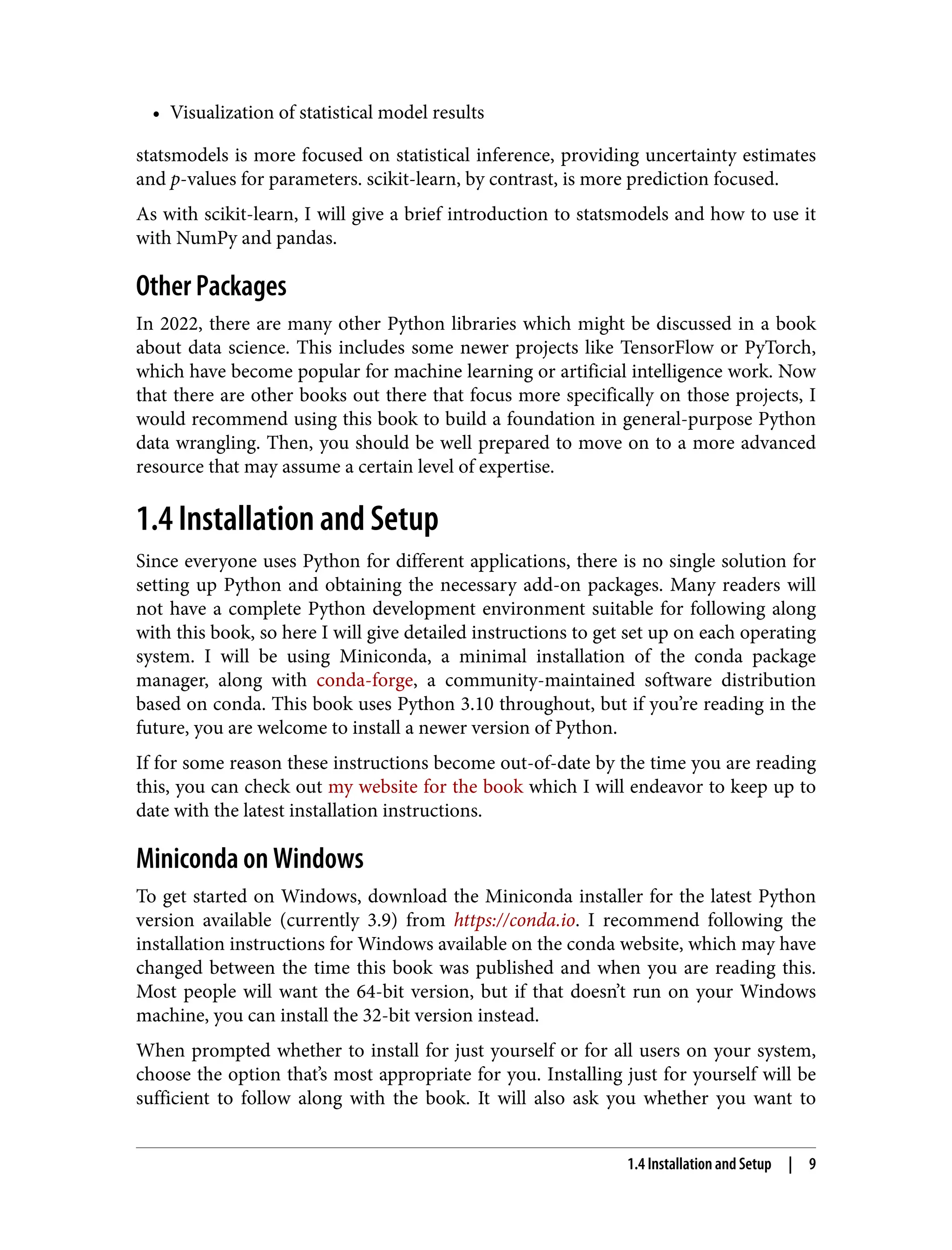 • Visualization of statistical model results
•
statsmodels is more focused on statistical inference, providing uncertainty estimates
and p-values for parameters. scikit-learn, by contrast, is more prediction focused.
As with scikit-learn, I will give a brief introduction to statsmodels and how to use it
with NumPy and pandas.
Other Packages
In 2022, there are many other Python libraries which might be discussed in a book
about data science. This includes some newer projects like TensorFlow or PyTorch,
which have become popular for machine learning or artificial intelligence work. Now
that there are other books out there that focus more specifically on those projects, I
would recommend using this book to build a foundation in general-purpose Python
data wrangling. Then, you should be well prepared to move on to a more advanced
resource that may assume a certain level of expertise.
1.4 Installation and Setup
Since everyone uses Python for different applications, there is no single solution for
setting up Python and obtaining the necessary add-on packages. Many readers will
not have a complete Python development environment suitable for following along
with this book, so here I will give detailed instructions to get set up on each operating
system. I will be using Miniconda, a minimal installation of the conda package
manager, along with conda-forge, a community-maintained software distribution
based on conda. This book uses Python 3.10 throughout, but if you’re reading in the
future, you are welcome to install a newer version of Python.
If for some reason these instructions become out-of-date by the time you are reading
this, you can check out my website for the book which I will endeavor to keep up to
date with the latest installation instructions.
Miniconda on Windows
To get started on Windows, download the Miniconda installer for the latest Python
version available (currently 3.9) from https://conda.io. I recommend following the
installation instructions for Windows available on the conda website, which may have
changed between the time this book was published and when you are reading this.
Most people will want the 64-bit version, but if that doesn’t run on your Windows
machine, you can install the 32-bit version instead.
When prompted whether to install for just yourself or for all users on your system,
choose the option that’s most appropriate for you. Installing just for yourself will be
sufficient to follow along with the book. It will also ask you whether you want to
1.4 Installation and Setup | 9
 