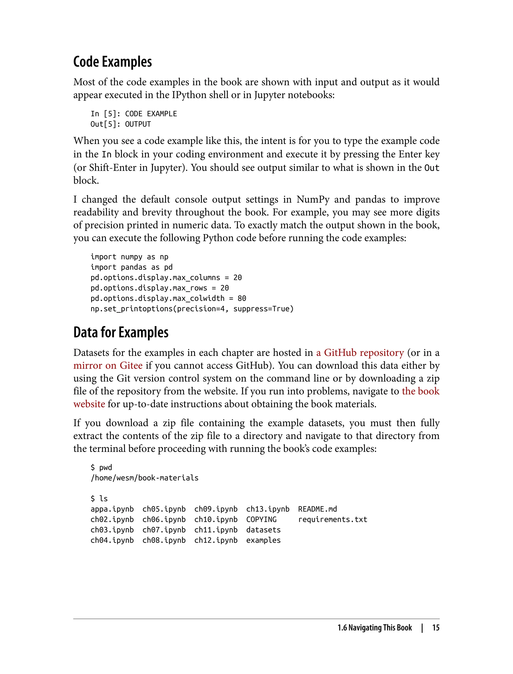 Code Examples
Most of the code examples in the book are shown with input and output as it would
appear executed in the IPython shell or in Jupyter notebooks:
In [5]: CODE EXAMPLE
Out[5]: OUTPUT
When you see a code example like this, the intent is for you to type the example code
in the In block in your coding environment and execute it by pressing the Enter key
(or Shift-Enter in Jupyter). You should see output similar to what is shown in the Out
block.
I changed the default console output settings in NumPy and pandas to improve
readability and brevity throughout the book. For example, you may see more digits
of precision printed in numeric data. To exactly match the output shown in the book,
you can execute the following Python code before running the code examples:
import numpy as np
import pandas as pd
pd.options.display.max_columns = 20
pd.options.display.max_rows = 20
pd.options.display.max_colwidth = 80
np.set_printoptions(precision=4, suppress=True)
Data for Examples
Datasets for the examples in each chapter are hosted in a GitHub repository (or in a
mirror on Gitee if you cannot access GitHub). You can download this data either by
using the Git version control system on the command line or by downloading a zip
file of the repository from the website. If you run into problems, navigate to the book
website for up-to-date instructions about obtaining the book materials.
If you download a zip file containing the example datasets, you must then fully
extract the contents of the zip file to a directory and navigate to that directory from
the terminal before proceeding with running the book’s code examples:
$ pwd
/home/wesm/book-materials
$ ls
appa.ipynb ch05.ipynb ch09.ipynb ch13.ipynb README.md
ch02.ipynb ch06.ipynb ch10.ipynb COPYING requirements.txt
ch03.ipynb ch07.ipynb ch11.ipynb datasets
ch04.ipynb ch08.ipynb ch12.ipynb examples
1.6 Navigating This Book | 15
 