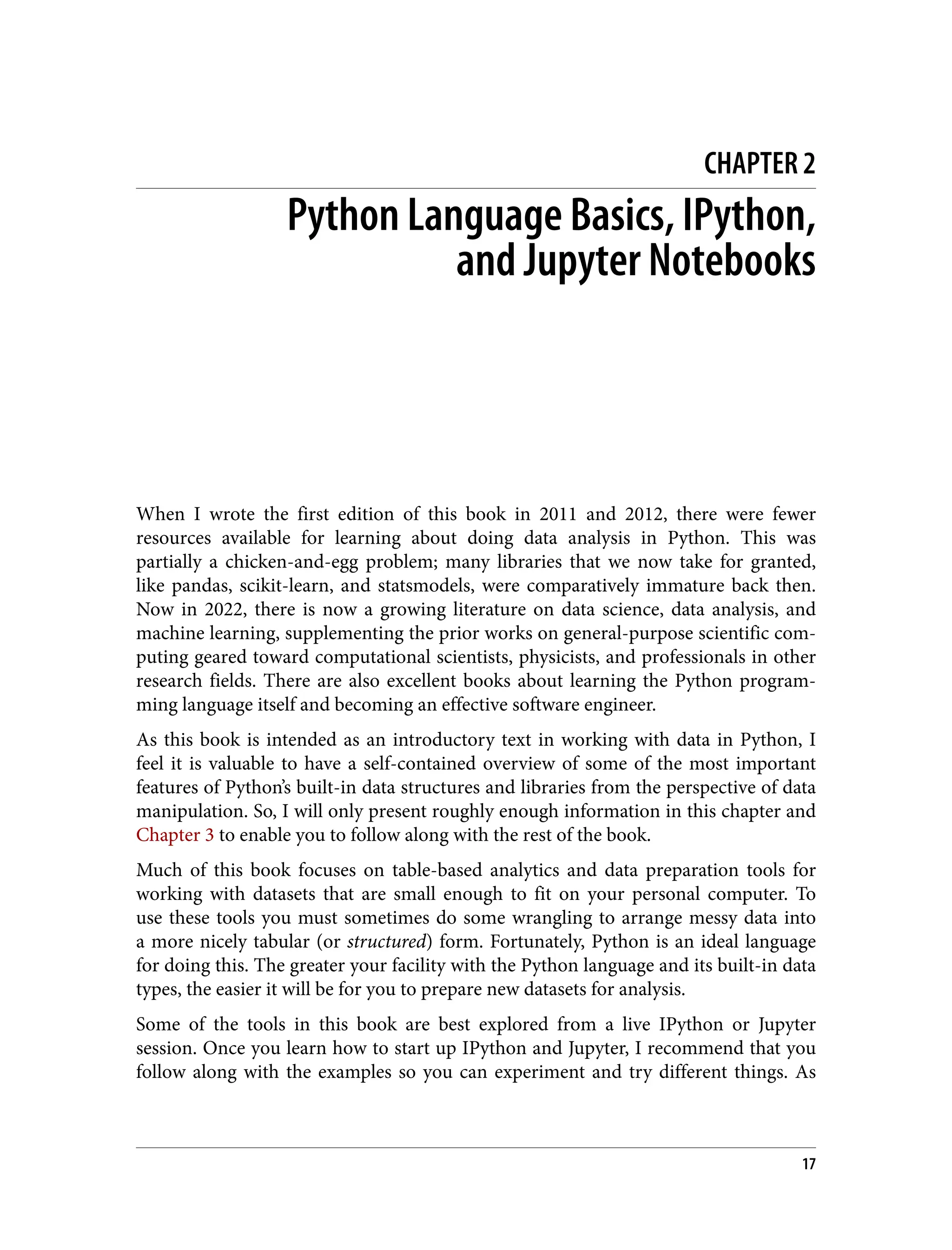 CHAPTER 2
Python Language Basics, IPython,
and Jupyter Notebooks
When I wrote the first edition of this book in 2011 and 2012, there were fewer
resources available for learning about doing data analysis in Python. This was
partially a chicken-and-egg problem; many libraries that we now take for granted,
like pandas, scikit-learn, and statsmodels, were comparatively immature back then.
Now in 2022, there is now a growing literature on data science, data analysis, and
machine learning, supplementing the prior works on general-purpose scientific com‐
puting geared toward computational scientists, physicists, and professionals in other
research fields. There are also excellent books about learning the Python program‐
ming language itself and becoming an effective software engineer.
As this book is intended as an introductory text in working with data in Python, I
feel it is valuable to have a self-contained overview of some of the most important
features of Python’s built-in data structures and libraries from the perspective of data
manipulation. So, I will only present roughly enough information in this chapter and
Chapter 3 to enable you to follow along with the rest of the book.
Much of this book focuses on table-based analytics and data preparation tools for
working with datasets that are small enough to fit on your personal computer. To
use these tools you must sometimes do some wrangling to arrange messy data into
a more nicely tabular (or structured) form. Fortunately, Python is an ideal language
for doing this. The greater your facility with the Python language and its built-in data
types, the easier it will be for you to prepare new datasets for analysis.
Some of the tools in this book are best explored from a live IPython or Jupyter
session. Once you learn how to start up IPython and Jupyter, I recommend that you
follow along with the examples so you can experiment and try different things. As
17
 