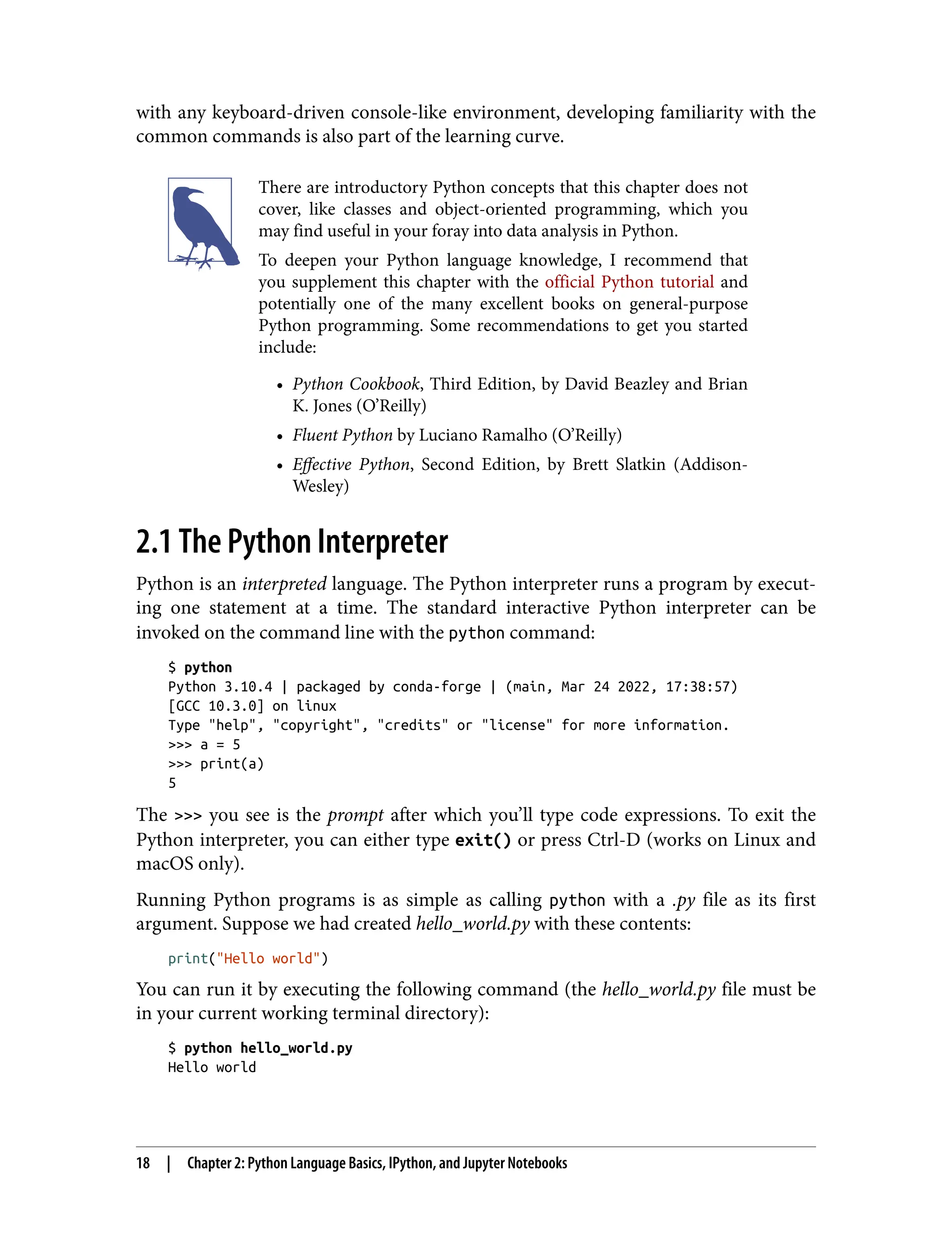 with any keyboard-driven console-like environment, developing familiarity with the
common commands is also part of the learning curve.
There are introductory Python concepts that this chapter does not
cover, like classes and object-oriented programming, which you
may find useful in your foray into data analysis in Python.
To deepen your Python language knowledge, I recommend that
you supplement this chapter with the official Python tutorial and
potentially one of the many excellent books on general-purpose
Python programming. Some recommendations to get you started
include:
• Python Cookbook, Third Edition, by David Beazley and Brian
•
K. Jones (O’Reilly)
• Fluent Python by Luciano Ramalho (O’Reilly)
•
• Effective Python, Second Edition, by Brett Slatkin (Addison-
•
Wesley)
2.1 The Python Interpreter
Python is an interpreted language. The Python interpreter runs a program by execut‐
ing one statement at a time. The standard interactive Python interpreter can be
invoked on the command line with the python command:
$ python
Python 3.10.4 | packaged by conda-forge | (main, Mar 24 2022, 17:38:57)
[GCC 10.3.0] on linux
Type "help", "copyright", "credits" or "license" for more information.
>>> a = 5
>>> print(a)
5
The >>> you see is the prompt after which you’ll type code expressions. To exit the
Python interpreter, you can either type exit() or press Ctrl-D (works on Linux and
macOS only).
Running Python programs is as simple as calling python with a .py file as its first
argument. Suppose we had created hello_world.py with these contents:
print("Hello world")
You can run it by executing the following command (the hello_world.py file must be
in your current working terminal directory):
$ python hello_world.py
Hello world
18 | Chapter 2: Python Language Basics, IPython, and Jupyter Notebooks
 