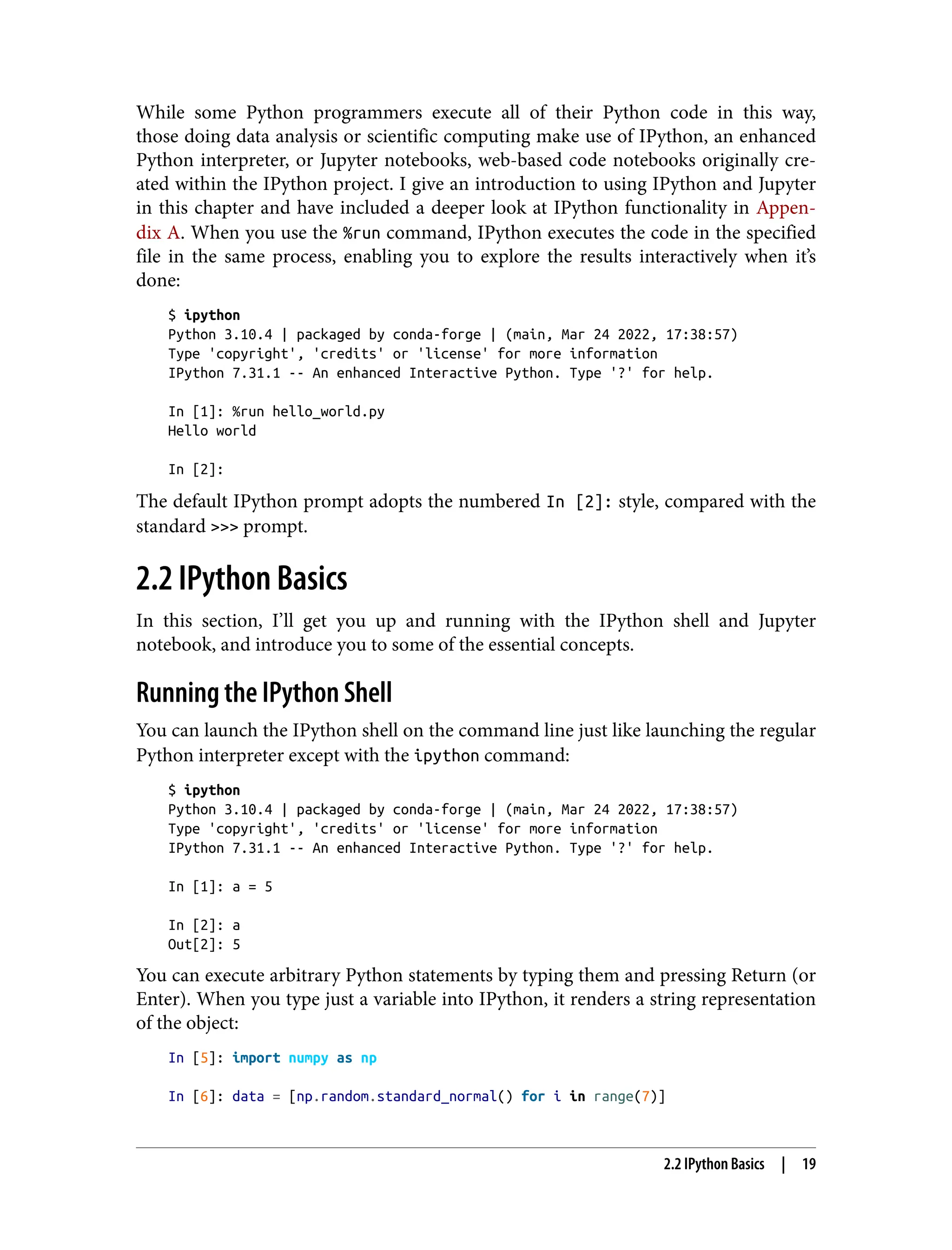 While some Python programmers execute all of their Python code in this way,
those doing data analysis or scientific computing make use of IPython, an enhanced
Python interpreter, or Jupyter notebooks, web-based code notebooks originally cre‐
ated within the IPython project. I give an introduction to using IPython and Jupyter
in this chapter and have included a deeper look at IPython functionality in Appen‐
dix A. When you use the %run command, IPython executes the code in the specified
file in the same process, enabling you to explore the results interactively when it’s
done:
$ ipython
Python 3.10.4 | packaged by conda-forge | (main, Mar 24 2022, 17:38:57)
Type 'copyright', 'credits' or 'license' for more information
IPython 7.31.1 -- An enhanced Interactive Python. Type '?' for help.
In [1]: %run hello_world.py
Hello world
In [2]:
The default IPython prompt adopts the numbered In [2]: style, compared with the
standard >>> prompt.
2.2 IPython Basics
In this section, I’ll get you up and running with the IPython shell and Jupyter
notebook, and introduce you to some of the essential concepts.
Running the IPython Shell
You can launch the IPython shell on the command line just like launching the regular
Python interpreter except with the ipython command:
$ ipython
Python 3.10.4 | packaged by conda-forge | (main, Mar 24 2022, 17:38:57)
Type 'copyright', 'credits' or 'license' for more information
IPython 7.31.1 -- An enhanced Interactive Python. Type '?' for help.
In [1]: a = 5
In [2]: a
Out[2]: 5
You can execute arbitrary Python statements by typing them and pressing Return (or
Enter). When you type just a variable into IPython, it renders a string representation
of the object:
In [5]: import numpy as np
In [6]: data = [np.random.standard_normal() for i in range(7)]
2.2 IPython Basics | 19
 