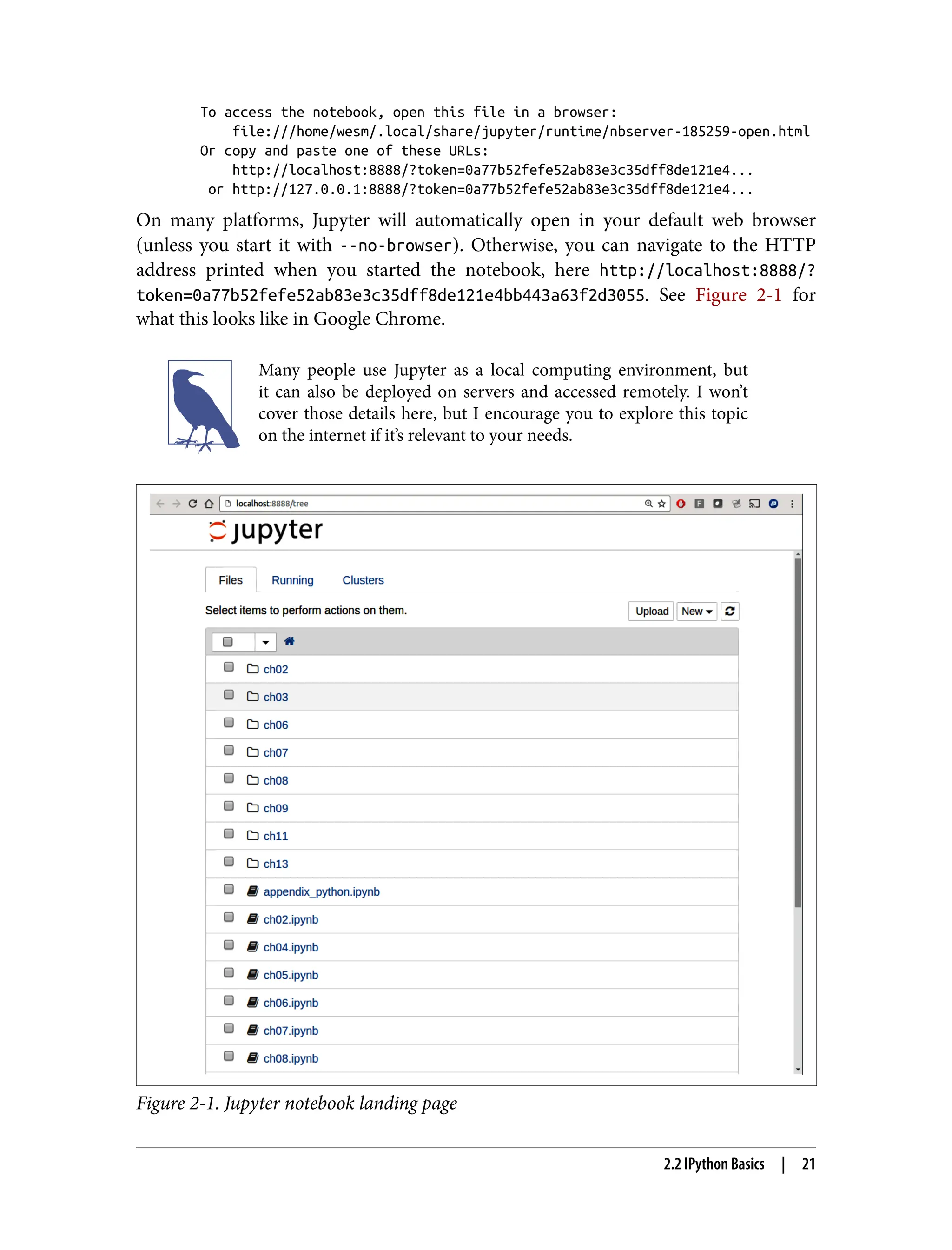 To access the notebook, open this file in a browser:
file:///home/wesm/.local/share/jupyter/runtime/nbserver-185259-open.html
Or copy and paste one of these URLs:
http://localhost:8888/?token=0a77b52fefe52ab83e3c35dff8de121e4...
or http://127.0.0.1:8888/?token=0a77b52fefe52ab83e3c35dff8de121e4...
On many platforms, Jupyter will automatically open in your default web browser
(unless you start it with --no-browser). Otherwise, you can navigate to the HTTP
address printed when you started the notebook, here http://localhost:8888/?
token=0a77b52fefe52ab83e3c35dff8de121e4bb443a63f2d3055. See Figure 2-1 for
what this looks like in Google Chrome.
Many people use Jupyter as a local computing environment, but
it can also be deployed on servers and accessed remotely. I won’t
cover those details here, but I encourage you to explore this topic
on the internet if it’s relevant to your needs.
Figure 2-1. Jupyter notebook landing page
2.2 IPython Basics | 21
 