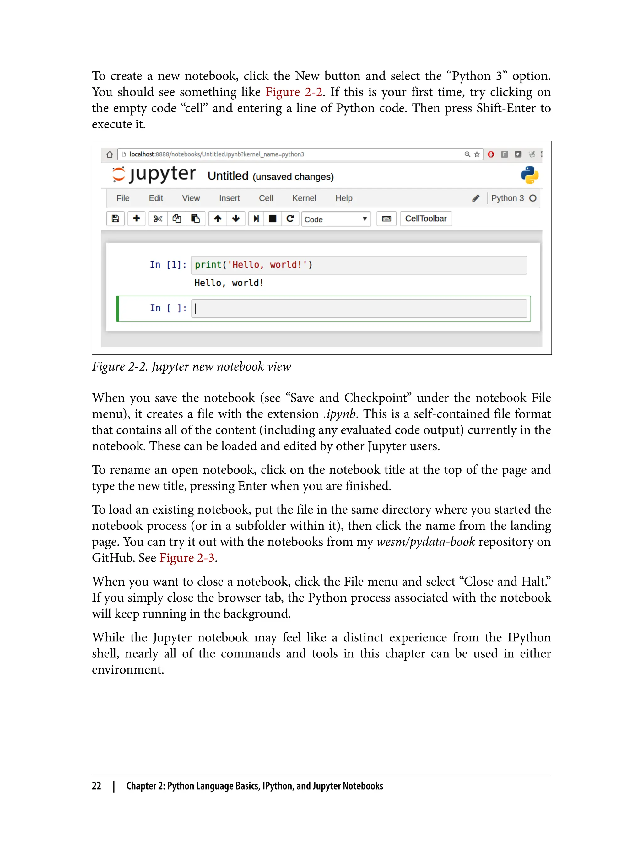 To create a new notebook, click the New button and select the “Python 3” option.
You should see something like Figure 2-2. If this is your first time, try clicking on
the empty code “cell” and entering a line of Python code. Then press Shift-Enter to
execute it.
Figure 2-2. Jupyter new notebook view
When you save the notebook (see “Save and Checkpoint” under the notebook File
menu), it creates a file with the extension .ipynb. This is a self-contained file format
that contains all of the content (including any evaluated code output) currently in the
notebook. These can be loaded and edited by other Jupyter users.
To rename an open notebook, click on the notebook title at the top of the page and
type the new title, pressing Enter when you are finished.
To load an existing notebook, put the file in the same directory where you started the
notebook process (or in a subfolder within it), then click the name from the landing
page. You can try it out with the notebooks from my wesm/pydata-book repository on
GitHub. See Figure 2-3.
When you want to close a notebook, click the File menu and select “Close and Halt.”
If you simply close the browser tab, the Python process associated with the notebook
will keep running in the background.
While the Jupyter notebook may feel like a distinct experience from the IPython
shell, nearly all of the commands and tools in this chapter can be used in either
environment.
22 | Chapter 2: Python Language Basics, IPython, and Jupyter Notebooks
 