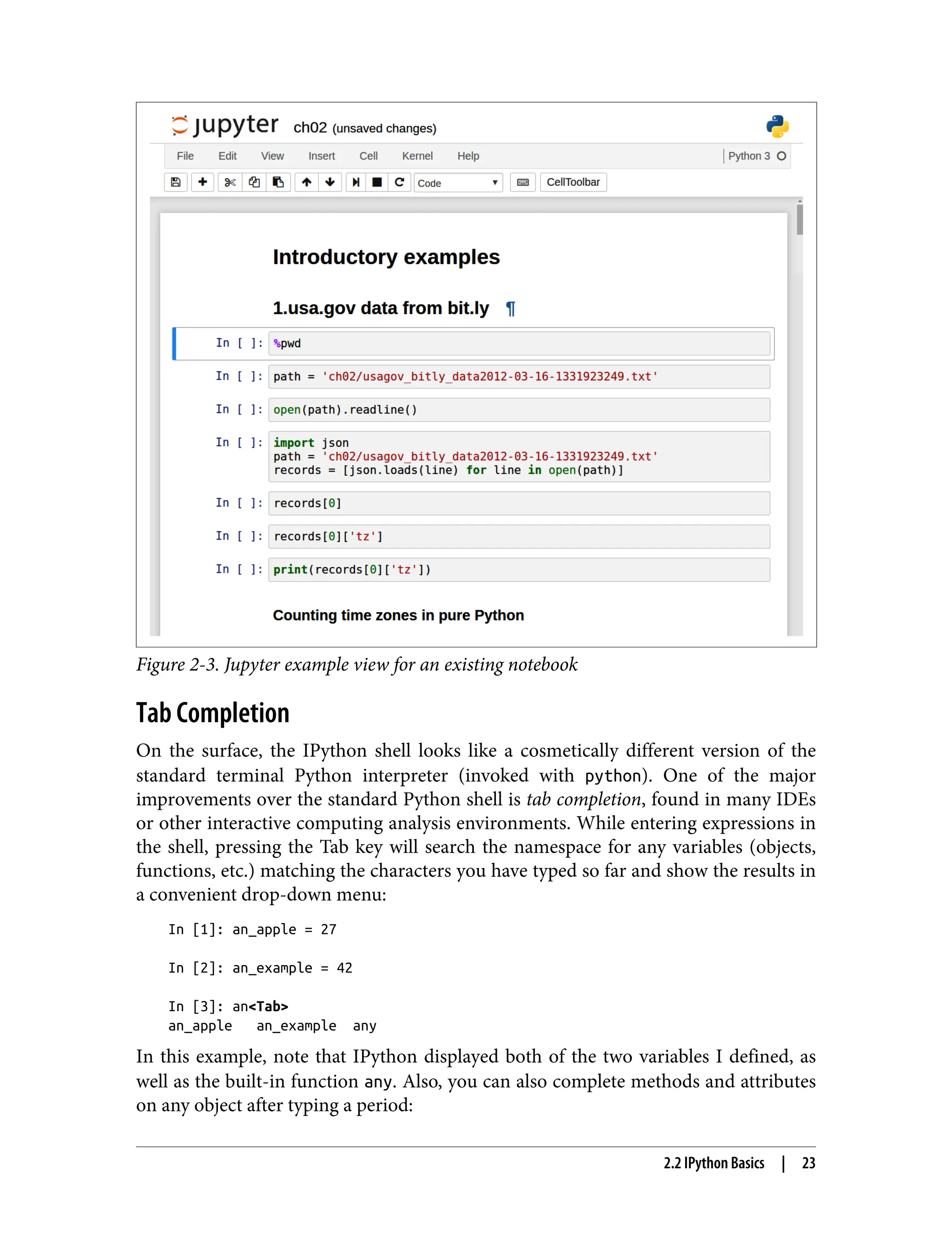 Figure 2-3. Jupyter example view for an existing notebook
Tab Completion
On the surface, the IPython shell looks like a cosmetically different version of the
standard terminal Python interpreter (invoked with python). One of the major
improvements over the standard Python shell is tab completion, found in many IDEs
or other interactive computing analysis environments. While entering expressions in
the shell, pressing the Tab key will search the namespace for any variables (objects,
functions, etc.) matching the characters you have typed so far and show the results in
a convenient drop-down menu:
In [1]: an_apple = 27
In [2]: an_example = 42
In [3]: an<Tab>
an_apple an_example any
In this example, note that IPython displayed both of the two variables I defined, as
well as the built-in function any. Also, you can also complete methods and attributes
on any object after typing a period:
2.2 IPython Basics | 23
 