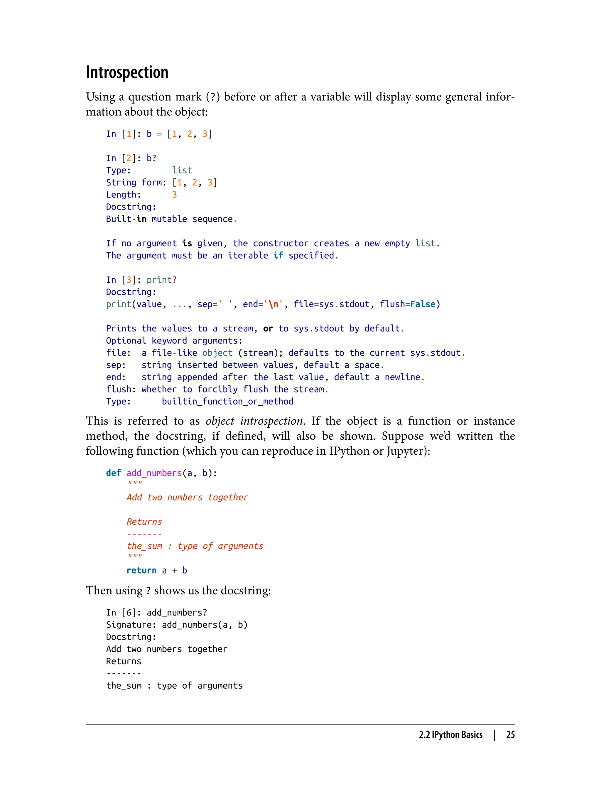 Introspection
Using a question mark (?) before or after a variable will display some general infor‐
mation about the object:
In [1]: b = [1, 2, 3]
In [2]: b?
Type: list
String form: [1, 2, 3]
Length: 3
Docstring:
Built-in mutable sequence.
If no argument is given, the constructor creates a new empty list.
The argument must be an iterable if specified.
In [3]: print?
Docstring:
print(value, ..., sep=' ', end='n', file=sys.stdout, flush=False)
Prints the values to a stream, or to sys.stdout by default.
Optional keyword arguments:
file: a file-like object (stream); defaults to the current sys.stdout.
sep: string inserted between values, default a space.
end: string appended after the last value, default a newline.
flush: whether to forcibly flush the stream.
Type: builtin_function_or_method
This is referred to as object introspection. If the object is a function or instance
method, the docstring, if defined, will also be shown. Suppose we’d written the
following function (which you can reproduce in IPython or Jupyter):
def add_numbers(a, b):
"""
Add two numbers together
Returns
-------
the_sum : type of arguments
"""
return a + b
Then using ? shows us the docstring:
In [6]: add_numbers?
Signature: add_numbers(a, b)
Docstring:
Add two numbers together
Returns
-------
the_sum : type of arguments
2.2 IPython Basics | 25
 