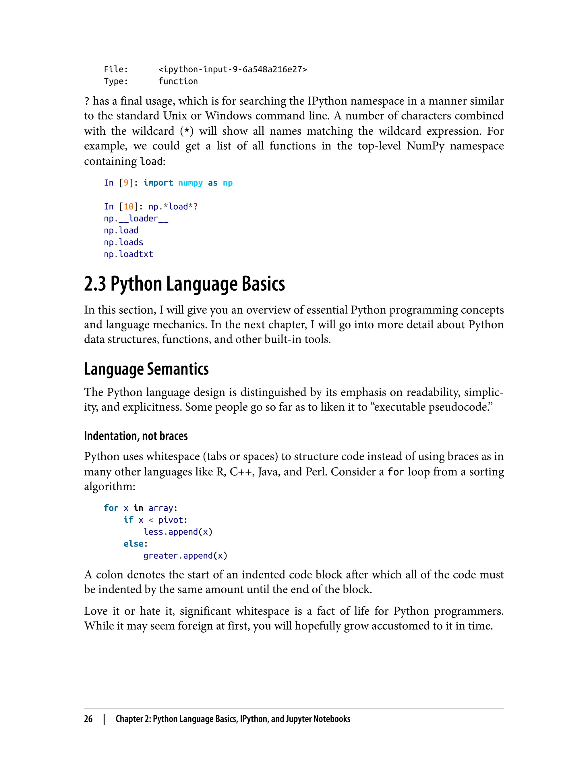 File: <ipython-input-9-6a548a216e27>
Type: function
? has a final usage, which is for searching the IPython namespace in a manner similar
to the standard Unix or Windows command line. A number of characters combined
with the wildcard (*) will show all names matching the wildcard expression. For
example, we could get a list of all functions in the top-level NumPy namespace
containing load:
In [9]: import numpy as np
In [10]: np.*load*?
np.__loader__
np.load
np.loads
np.loadtxt
2.3 Python Language Basics
In this section, I will give you an overview of essential Python programming concepts
and language mechanics. In the next chapter, I will go into more detail about Python
data structures, functions, and other built-in tools.
Language Semantics
The Python language design is distinguished by its emphasis on readability, simplic‐
ity, and explicitness. Some people go so far as to liken it to “executable pseudocode.”
Indentation, not braces
Python uses whitespace (tabs or spaces) to structure code instead of using braces as in
many other languages like R, C++, Java, and Perl. Consider a for loop from a sorting
algorithm:
for x in array:
if x < pivot:
less.append(x)
else:
greater.append(x)
A colon denotes the start of an indented code block after which all of the code must
be indented by the same amount until the end of the block.
Love it or hate it, significant whitespace is a fact of life for Python programmers.
While it may seem foreign at first, you will hopefully grow accustomed to it in time.
26 | Chapter 2: Python Language Basics, IPython, and Jupyter Notebooks
 