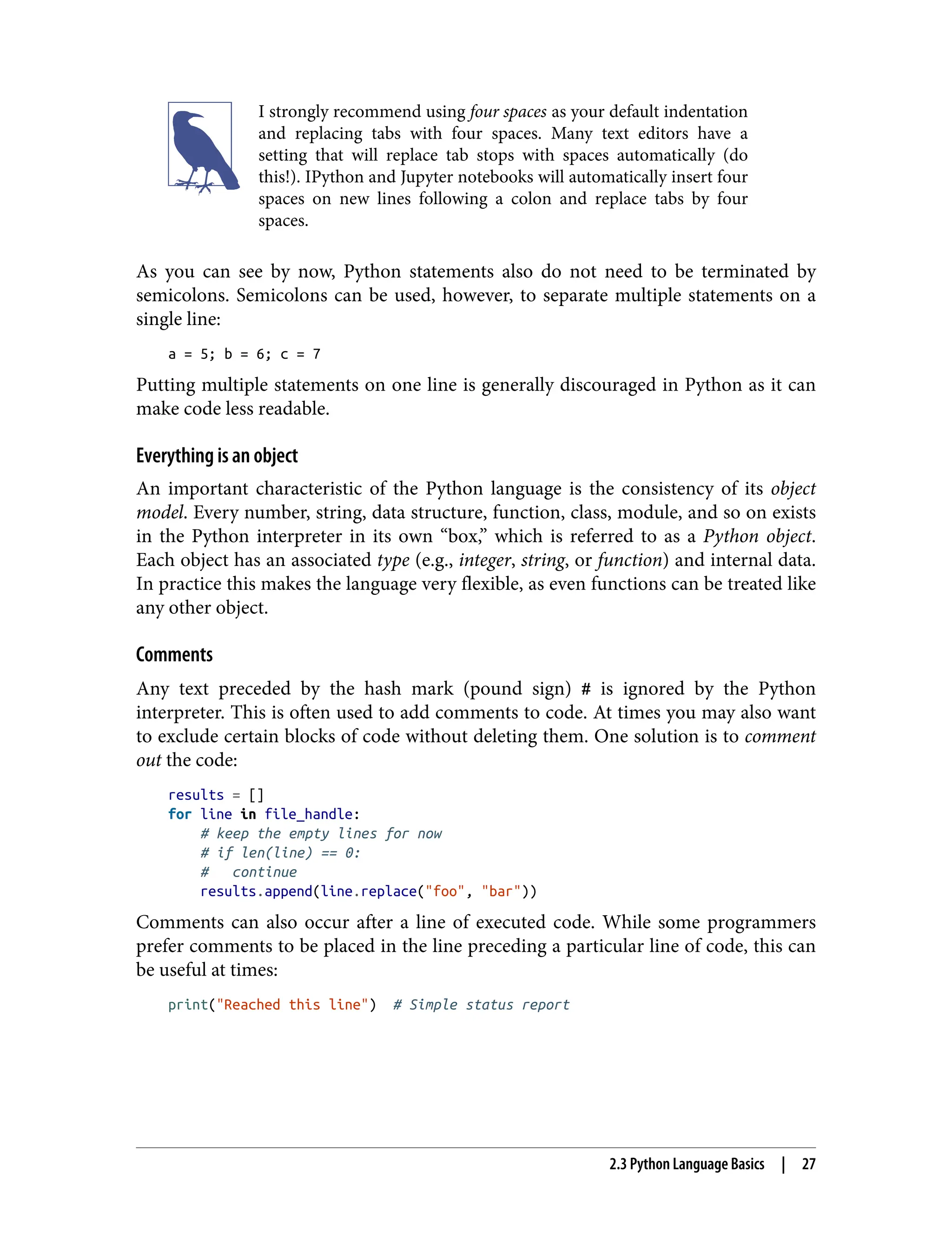 I strongly recommend using four spaces as your default indentation
and replacing tabs with four spaces. Many text editors have a
setting that will replace tab stops with spaces automatically (do
this!). IPython and Jupyter notebooks will automatically insert four
spaces on new lines following a colon and replace tabs by four
spaces.
As you can see by now, Python statements also do not need to be terminated by
semicolons. Semicolons can be used, however, to separate multiple statements on a
single line:
a = 5; b = 6; c = 7
Putting multiple statements on one line is generally discouraged in Python as it can
make code less readable.
Everything is an object
An important characteristic of the Python language is the consistency of its object
model. Every number, string, data structure, function, class, module, and so on exists
in the Python interpreter in its own “box,” which is referred to as a Python object.
Each object has an associated type (e.g., integer, string, or function) and internal data.
In practice this makes the language very flexible, as even functions can be treated like
any other object.
Comments
Any text preceded by the hash mark (pound sign) # is ignored by the Python
interpreter. This is often used to add comments to code. At times you may also want
to exclude certain blocks of code without deleting them. One solution is to comment
out the code:
results = []
for line in file_handle:
# keep the empty lines for now
# if len(line) == 0:
# continue
results.append(line.replace("foo", "bar"))
Comments can also occur after a line of executed code. While some programmers
prefer comments to be placed in the line preceding a particular line of code, this can
be useful at times:
print("Reached this line") # Simple status report
2.3 Python Language Basics | 27
 