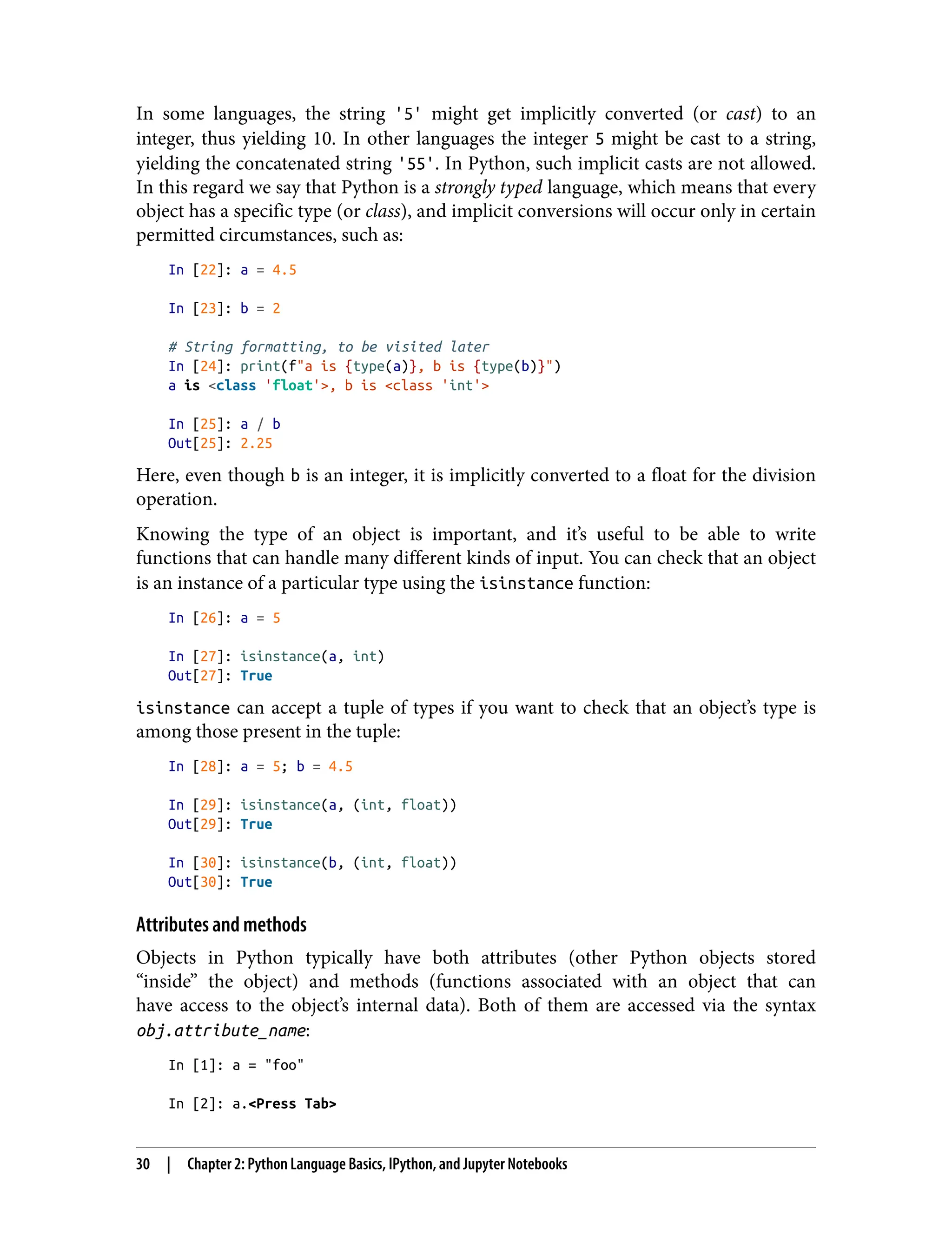 In some languages, the string '5' might get implicitly converted (or cast) to an
integer, thus yielding 10. In other languages the integer 5 might be cast to a string,
yielding the concatenated string '55'. In Python, such implicit casts are not allowed.
In this regard we say that Python is a strongly typed language, which means that every
object has a specific type (or class), and implicit conversions will occur only in certain
permitted circumstances, such as:
In [22]: a = 4.5
In [23]: b = 2
# String formatting, to be visited later
In [24]: print(f"a is {type(a)}, b is {type(b)}")
a is <class 'float'>, b is <class 'int'>
In [25]: a / b
Out[25]: 2.25
Here, even though b is an integer, it is implicitly converted to a float for the division
operation.
Knowing the type of an object is important, and it’s useful to be able to write
functions that can handle many different kinds of input. You can check that an object
is an instance of a particular type using the isinstance function:
In [26]: a = 5
In [27]: isinstance(a, int)
Out[27]: True
isinstance can accept a tuple of types if you want to check that an object’s type is
among those present in the tuple:
In [28]: a = 5; b = 4.5
In [29]: isinstance(a, (int, float))
Out[29]: True
In [30]: isinstance(b, (int, float))
Out[30]: True
Attributes and methods
Objects in Python typically have both attributes (other Python objects stored
“inside” the object) and methods (functions associated with an object that can
have access to the object’s internal data). Both of them are accessed via the syntax
obj.attribute_name:
In [1]: a = "foo"
In [2]: a.<Press Tab>
30 | Chapter 2: Python Language Basics, IPython, and Jupyter Notebooks
 