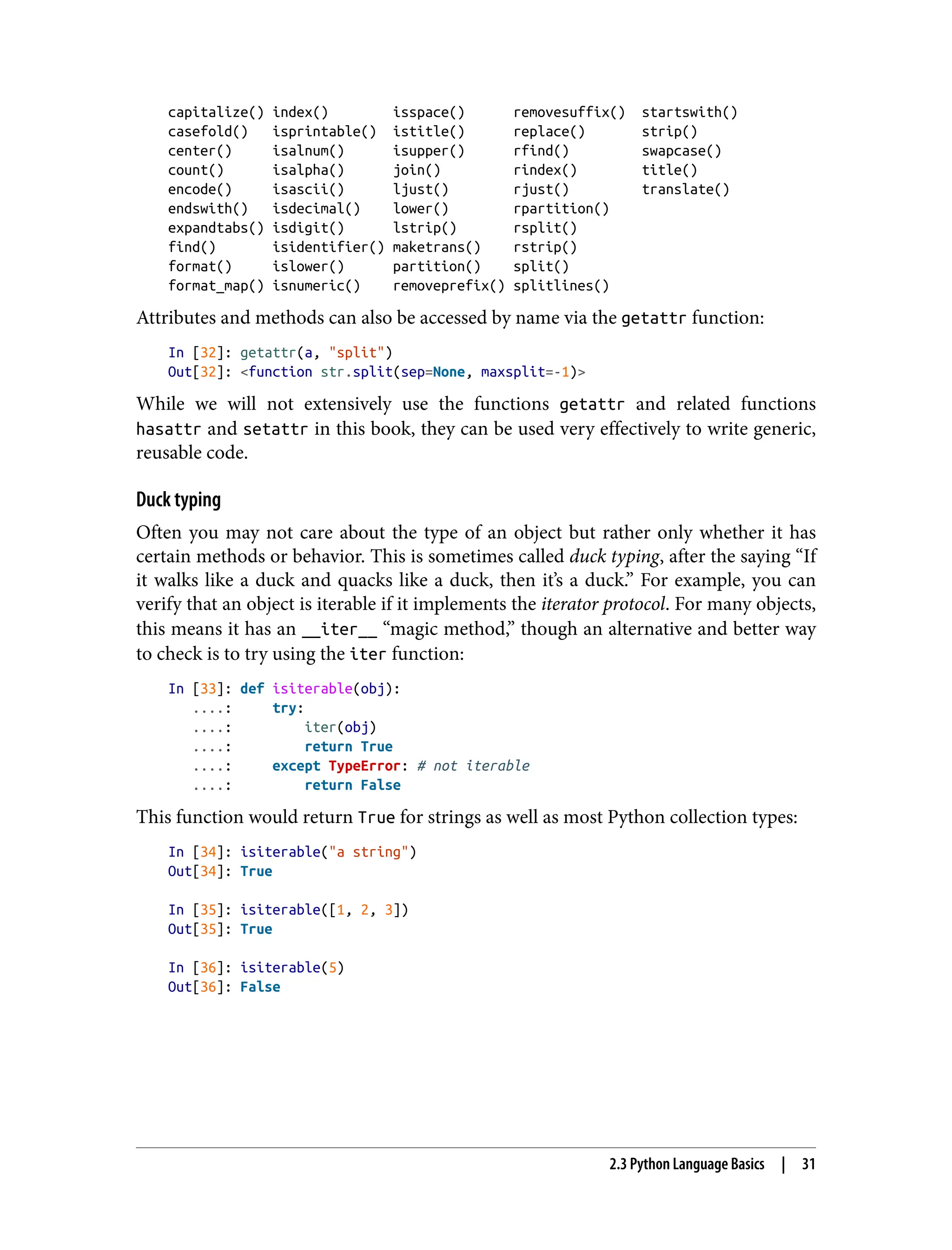 capitalize() index() isspace() removesuffix() startswith()
casefold() isprintable() istitle() replace() strip()
center() isalnum() isupper() rfind() swapcase()
count() isalpha() join() rindex() title()
encode() isascii() ljust() rjust() translate()
endswith() isdecimal() lower() rpartition()
expandtabs() isdigit() lstrip() rsplit()
find() isidentifier() maketrans() rstrip()
format() islower() partition() split()
format_map() isnumeric() removeprefix() splitlines()
Attributes and methods can also be accessed by name via the getattr function:
In [32]: getattr(a, "split")
Out[32]: <function str.split(sep=None, maxsplit=-1)>
While we will not extensively use the functions getattr and related functions
hasattr and setattr in this book, they can be used very effectively to write generic,
reusable code.
Duck typing
Often you may not care about the type of an object but rather only whether it has
certain methods or behavior. This is sometimes called duck typing, after the saying “If
it walks like a duck and quacks like a duck, then it’s a duck.” For example, you can
verify that an object is iterable if it implements the iterator protocol. For many objects,
this means it has an __iter__ “magic method,” though an alternative and better way
to check is to try using the iter function:
In [33]: def isiterable(obj):
....: try:
....: iter(obj)
....: return True
....: except TypeError: # not iterable
....: return False
This function would return True for strings as well as most Python collection types:
In [34]: isiterable("a string")
Out[34]: True
In [35]: isiterable([1, 2, 3])
Out[35]: True
In [36]: isiterable(5)
Out[36]: False
2.3 Python Language Basics | 31
 