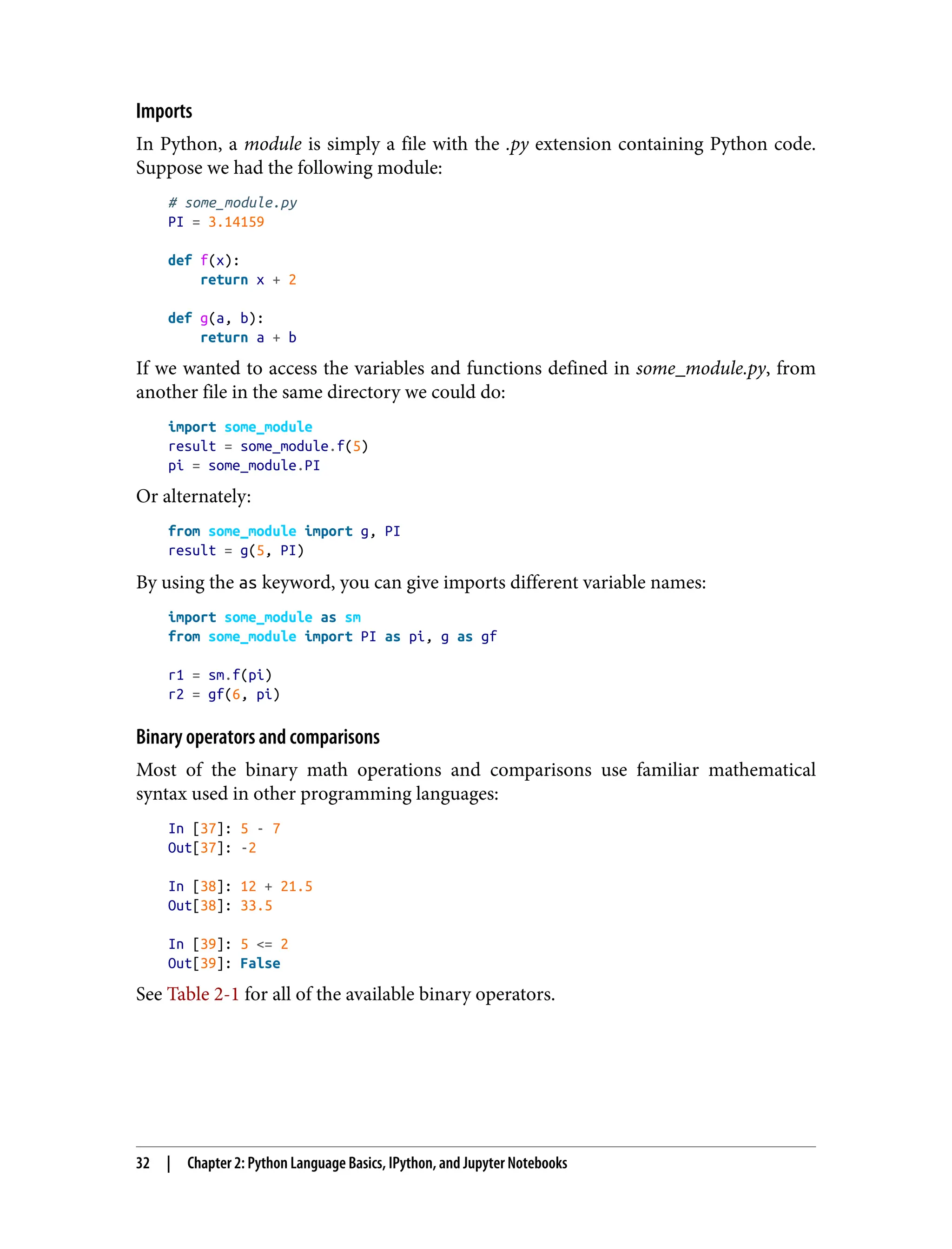 Imports
In Python, a module is simply a file with the .py extension containing Python code.
Suppose we had the following module:
# some_module.py
PI = 3.14159
def f(x):
return x + 2
def g(a, b):
return a + b
If we wanted to access the variables and functions defined in some_module.py, from
another file in the same directory we could do:
import some_module
result = some_module.f(5)
pi = some_module.PI
Or alternately:
from some_module import g, PI
result = g(5, PI)
By using the as keyword, you can give imports different variable names:
import some_module as sm
from some_module import PI as pi, g as gf
r1 = sm.f(pi)
r2 = gf(6, pi)
Binary operators and comparisons
Most of the binary math operations and comparisons use familiar mathematical
syntax used in other programming languages:
In [37]: 5 - 7
Out[37]: -2
In [38]: 12 + 21.5
Out[38]: 33.5
In [39]: 5 <= 2
Out[39]: False
See Table 2-1 for all of the available binary operators.
32 | Chapter 2: Python Language Basics, IPython, and Jupyter Notebooks
 