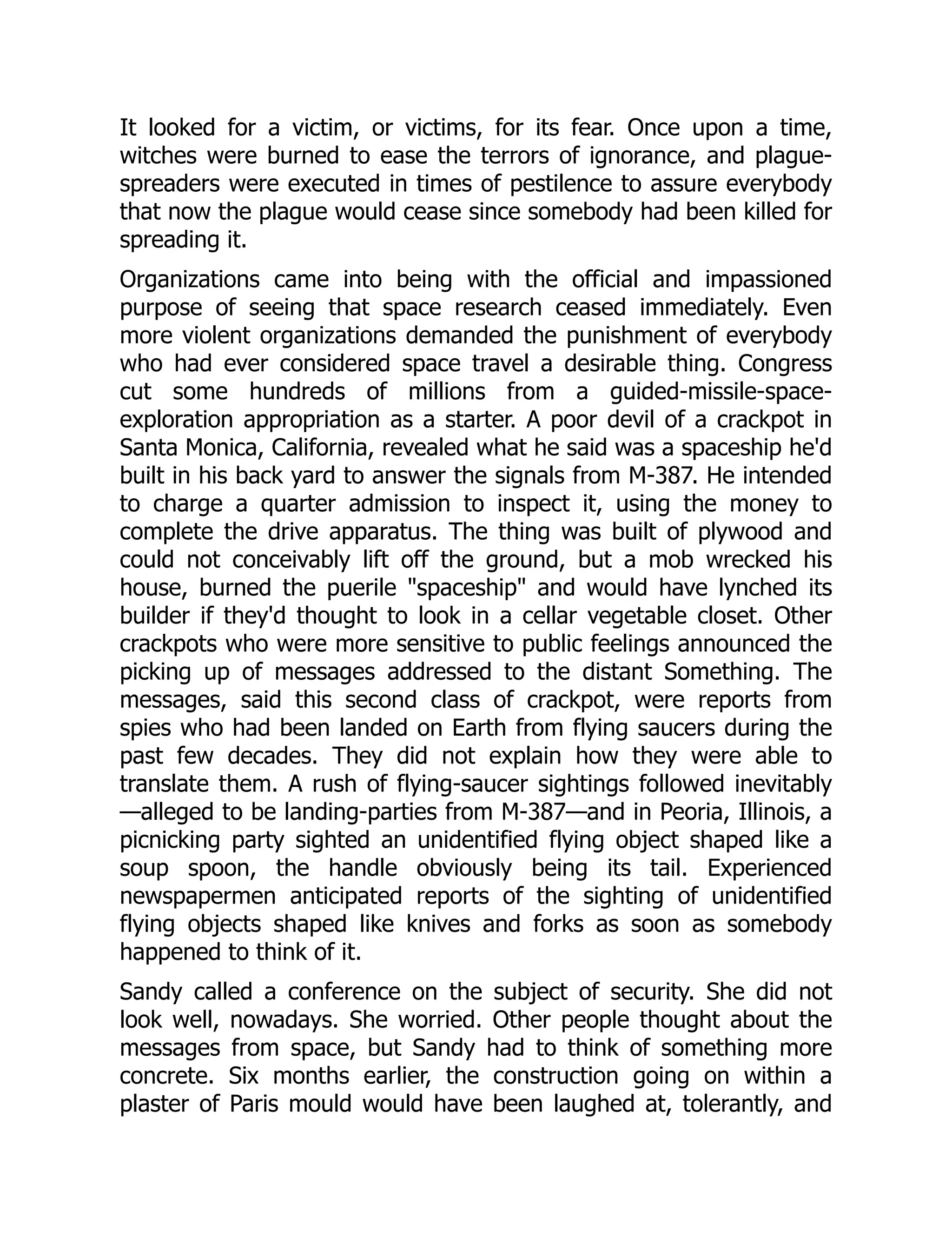 It looked for a victim, or victims, for its fear. Once upon a time,
witches were burned to ease the terrors of ignorance, and plague-
spreaders were executed in times of pestilence to assure everybody
that now the plague would cease since somebody had been killed for
spreading it.
Organizations came into being with the official and impassioned
purpose of seeing that space research ceased immediately. Even
more violent organizations demanded the punishment of everybody
who had ever considered space travel a desirable thing. Congress
cut some hundreds of millions from a guided-missile-space-
exploration appropriation as a starter. A poor devil of a crackpot in
Santa Monica, California, revealed what he said was a spaceship he'd
built in his back yard to answer the signals from M-387. He intended
to charge a quarter admission to inspect it, using the money to
complete the drive apparatus. The thing was built of plywood and
could not conceivably lift off the ground, but a mob wrecked his
house, burned the puerile "spaceship" and would have lynched its
builder if they'd thought to look in a cellar vegetable closet. Other
crackpots who were more sensitive to public feelings announced the
picking up of messages addressed to the distant Something. The
messages, said this second class of crackpot, were reports from
spies who had been landed on Earth from flying saucers during the
past few decades. They did not explain how they were able to
translate them. A rush of flying-saucer sightings followed inevitably
—alleged to be landing-parties from M-387—and in Peoria, Illinois, a
picnicking party sighted an unidentified flying object shaped like a
soup spoon, the handle obviously being its tail. Experienced
newspapermen anticipated reports of the sighting of unidentified
flying objects shaped like knives and forks as soon as somebody
happened to think of it.
Sandy called a conference on the subject of security. She did not
look well, nowadays. She worried. Other people thought about the
messages from space, but Sandy had to think of something more
concrete. Six months earlier, the construction going on within a
plaster of Paris mould would have been laughed at, tolerantly, and
 