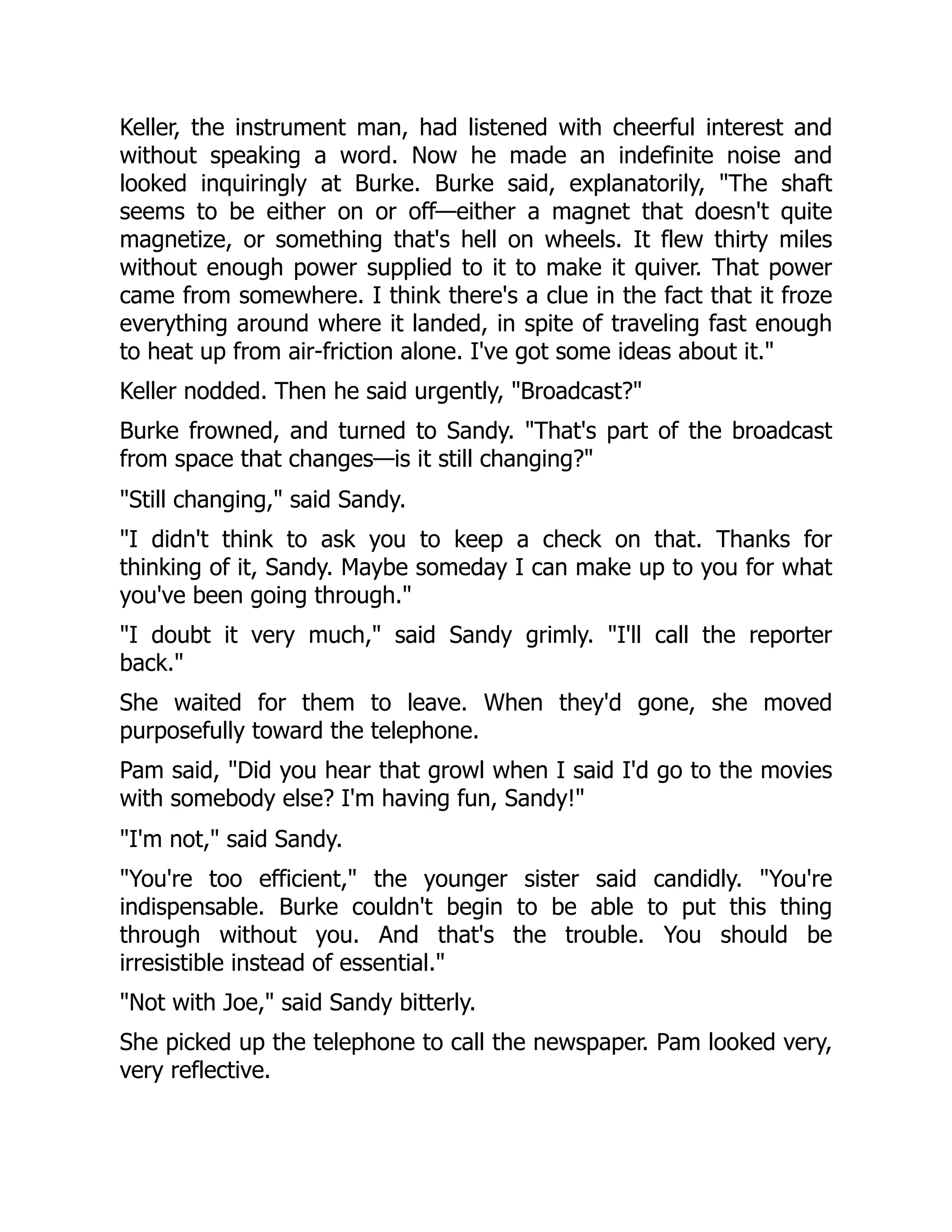 Keller, the instrument man, had listened with cheerful interest and
without speaking a word. Now he made an indefinite noise and
looked inquiringly at Burke. Burke said, explanatorily, "The shaft
seems to be either on or off—either a magnet that doesn't quite
magnetize, or something that's hell on wheels. It flew thirty miles
without enough power supplied to it to make it quiver. That power
came from somewhere. I think there's a clue in the fact that it froze
everything around where it landed, in spite of traveling fast enough
to heat up from air-friction alone. I've got some ideas about it."
Keller nodded. Then he said urgently, "Broadcast?"
Burke frowned, and turned to Sandy. "That's part of the broadcast
from space that changes—is it still changing?"
"Still changing," said Sandy.
"I didn't think to ask you to keep a check on that. Thanks for
thinking of it, Sandy. Maybe someday I can make up to you for what
you've been going through."
"I doubt it very much," said Sandy grimly. "I'll call the reporter
back."
She waited for them to leave. When they'd gone, she moved
purposefully toward the telephone.
Pam said, "Did you hear that growl when I said I'd go to the movies
with somebody else? I'm having fun, Sandy!"
"I'm not," said Sandy.
"You're too efficient," the younger sister said candidly. "You're
indispensable. Burke couldn't begin to be able to put this thing
through without you. And that's the trouble. You should be
irresistible instead of essential."
"Not with Joe," said Sandy bitterly.
She picked up the telephone to call the newspaper. Pam looked very,
very reflective.
 