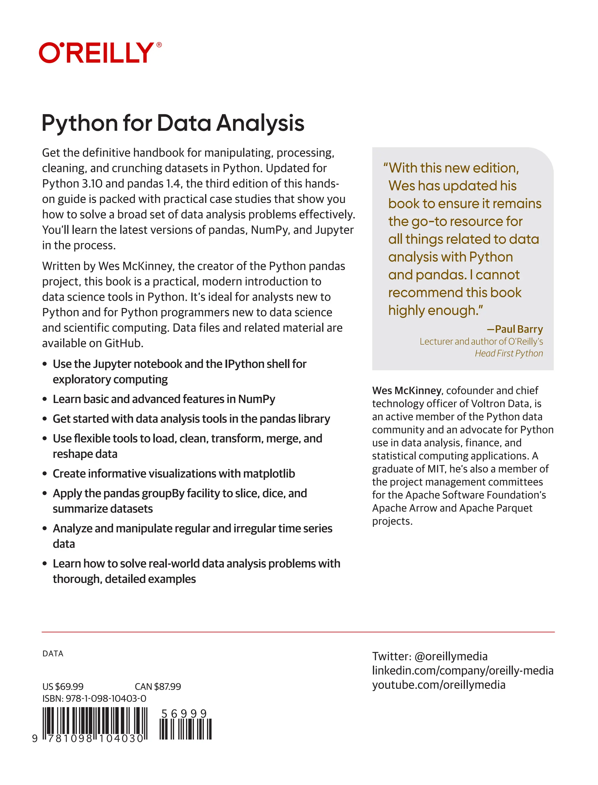 DATA
“With this new edition,
Wes has updated his
book to ensure it remains
the go-to resource for
all things related to data
analysis with Python
and pandas. I cannot
recommend this book
highly enough.”
—Paul Barry
Lecturer and author of O’Reilly’s
Head First Python
Python for Data Analysis
9 781098 104030
5 6 9 9 9
US $69.99 CAN $87.99
ISBN: 978-1-098-10403-0
Twitter: @oreillymedia
linkedin.com/company/oreilly-media
youtube.com/oreillymedia
Get the definitive handbook for manipulating, processing,
cleaning, and crunching datasets in Python. Updated for
Python 3.10 and pandas 1.4, the third edition of this hands-
on guide is packed with practical case studies that show you
how to solve a broad set of data analysis problems effectively.
You’ll learn the latest versions of pandas, NumPy, and Jupyter
in the process.
Written by Wes McKinney, the creator of the Python pandas
project, this book is a practical, modern introduction to
data science tools in Python. It’s ideal for analysts new to
Python and for Python programmers new to data science
and scientific computing. Data files and related material are
available on GitHub.
• Use the Jupyter notebook and the IPython shell for
exploratory computing
• Learn basic and advanced features in NumPy
• Get started with data analysis tools in the pandas library
• Use flexible tools to load, clean, transform, merge, and
reshape data
• Create informative visualizations with matplotlib
• Apply the pandas groupBy facility to slice, dice, and
summarize datasets
• Analyze and manipulate regular and irregular time series
data
• Learn how to solve real-world data analysis problems with
thorough, detailed examples
Wes McKinney, cofounder and chief
technology officer of Voltron Data, is
an active member of the Python data
community and an advocate for Python
use in data analysis, finance, and
statistical computing applications. A
graduate of MIT, he’s also a member of
the project management committees
for the Apache Software Foundation’s
Apache Arrow and Apache Parquet
projects.
 