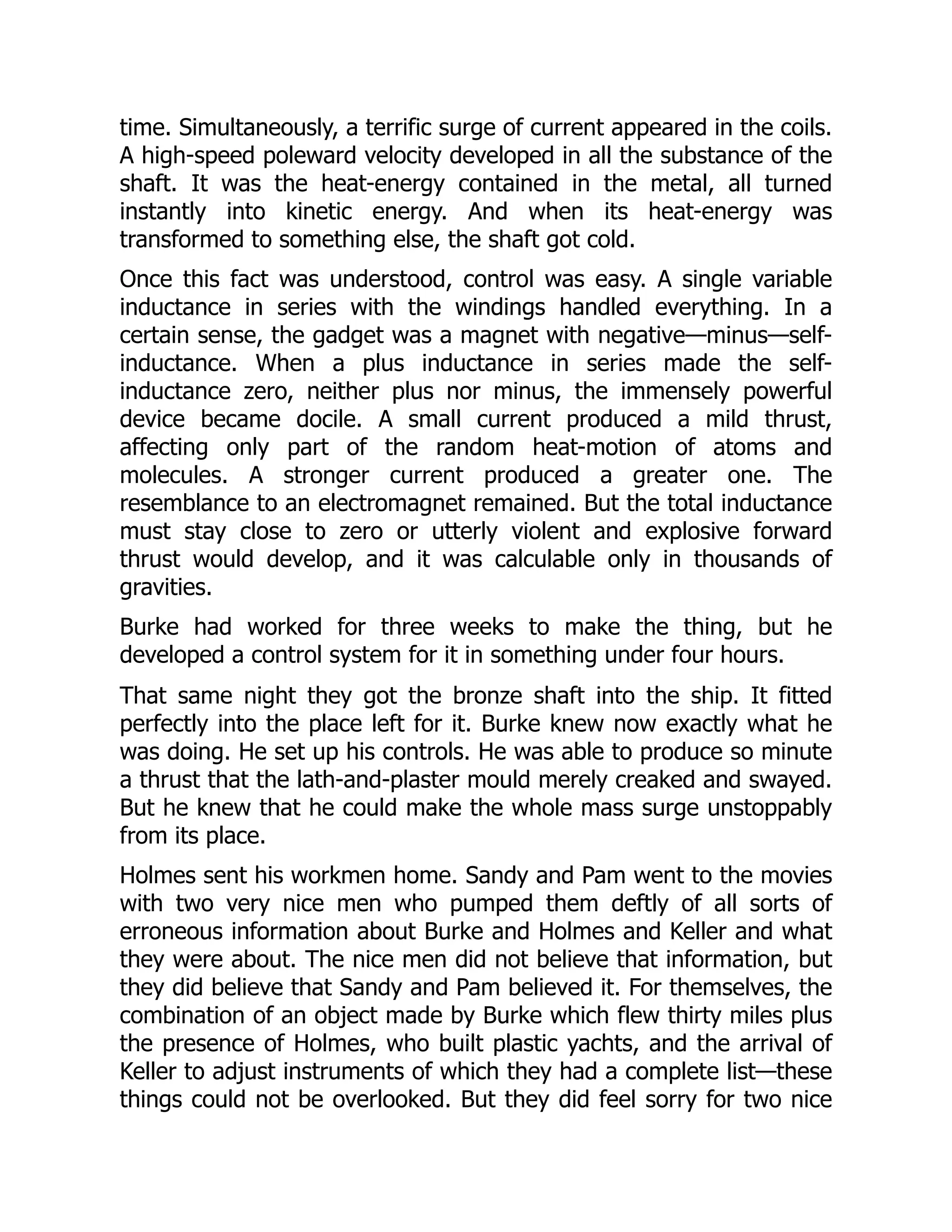 time. Simultaneously, a terrific surge of current appeared in the coils.
A high-speed poleward velocity developed in all the substance of the
shaft. It was the heat-energy contained in the metal, all turned
instantly into kinetic energy. And when its heat-energy was
transformed to something else, the shaft got cold.
Once this fact was understood, control was easy. A single variable
inductance in series with the windings handled everything. In a
certain sense, the gadget was a magnet with negative—minus—self-
inductance. When a plus inductance in series made the self-
inductance zero, neither plus nor minus, the immensely powerful
device became docile. A small current produced a mild thrust,
affecting only part of the random heat-motion of atoms and
molecules. A stronger current produced a greater one. The
resemblance to an electromagnet remained. But the total inductance
must stay close to zero or utterly violent and explosive forward
thrust would develop, and it was calculable only in thousands of
gravities.
Burke had worked for three weeks to make the thing, but he
developed a control system for it in something under four hours.
That same night they got the bronze shaft into the ship. It fitted
perfectly into the place left for it. Burke knew now exactly what he
was doing. He set up his controls. He was able to produce so minute
a thrust that the lath-and-plaster mould merely creaked and swayed.
But he knew that he could make the whole mass surge unstoppably
from its place.
Holmes sent his workmen home. Sandy and Pam went to the movies
with two very nice men who pumped them deftly of all sorts of
erroneous information about Burke and Holmes and Keller and what
they were about. The nice men did not believe that information, but
they did believe that Sandy and Pam believed it. For themselves, the
combination of an object made by Burke which flew thirty miles plus
the presence of Holmes, who built plastic yachts, and the arrival of
Keller to adjust instruments of which they had a complete list—these
things could not be overlooked. But they did feel sorry for two nice
 