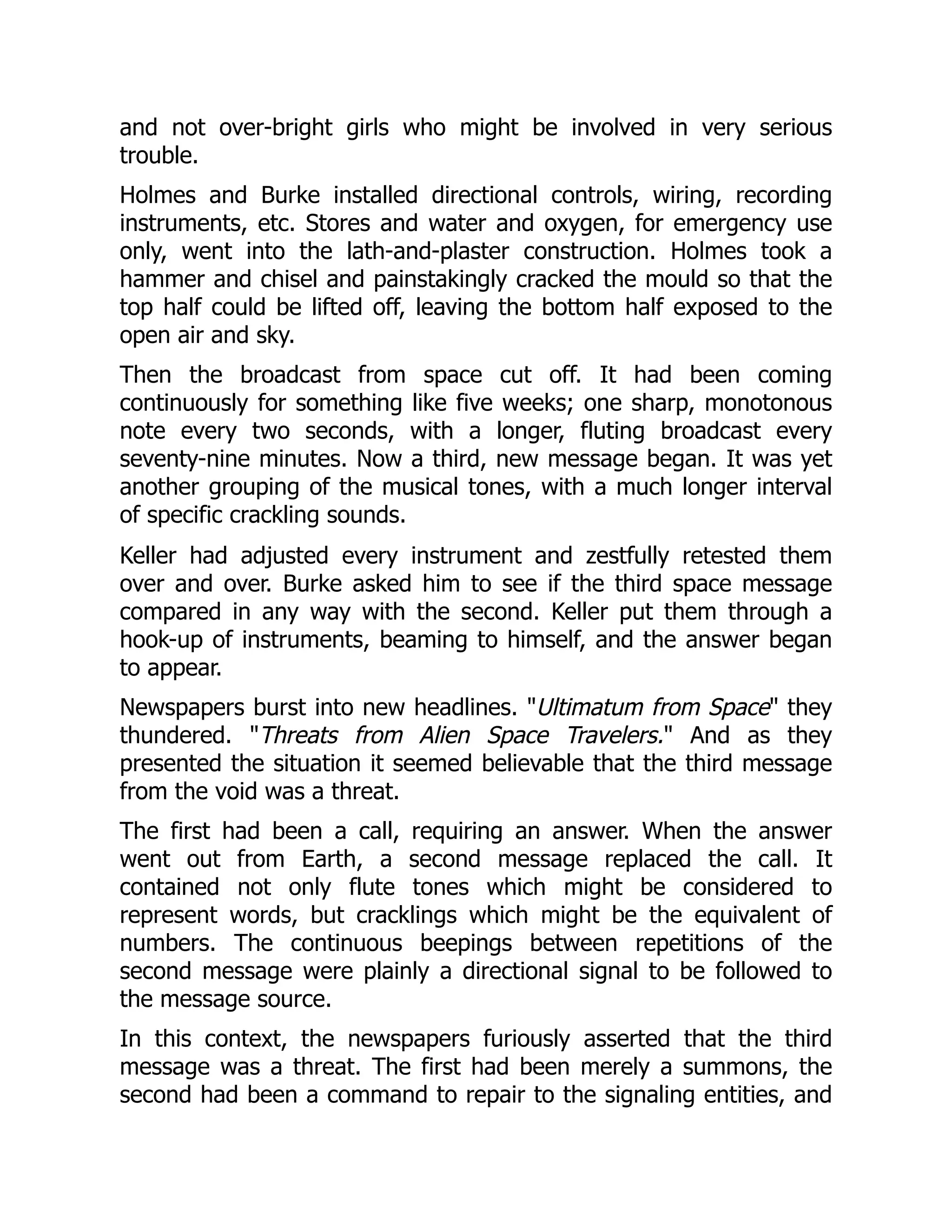 and not over-bright girls who might be involved in very serious
trouble.
Holmes and Burke installed directional controls, wiring, recording
instruments, etc. Stores and water and oxygen, for emergency use
only, went into the lath-and-plaster construction. Holmes took a
hammer and chisel and painstakingly cracked the mould so that the
top half could be lifted off, leaving the bottom half exposed to the
open air and sky.
Then the broadcast from space cut off. It had been coming
continuously for something like five weeks; one sharp, monotonous
note every two seconds, with a longer, fluting broadcast every
seventy-nine minutes. Now a third, new message began. It was yet
another grouping of the musical tones, with a much longer interval
of specific crackling sounds.
Keller had adjusted every instrument and zestfully retested them
over and over. Burke asked him to see if the third space message
compared in any way with the second. Keller put them through a
hook-up of instruments, beaming to himself, and the answer began
to appear.
Newspapers burst into new headlines. "Ultimatum from Space" they
thundered. "Threats from Alien Space Travelers." And as they
presented the situation it seemed believable that the third message
from the void was a threat.
The first had been a call, requiring an answer. When the answer
went out from Earth, a second message replaced the call. It
contained not only flute tones which might be considered to
represent words, but cracklings which might be the equivalent of
numbers. The continuous beepings between repetitions of the
second message were plainly a directional signal to be followed to
the message source.
In this context, the newspapers furiously asserted that the third
message was a threat. The first had been merely a summons, the
second had been a command to repair to the signaling entities, and
 