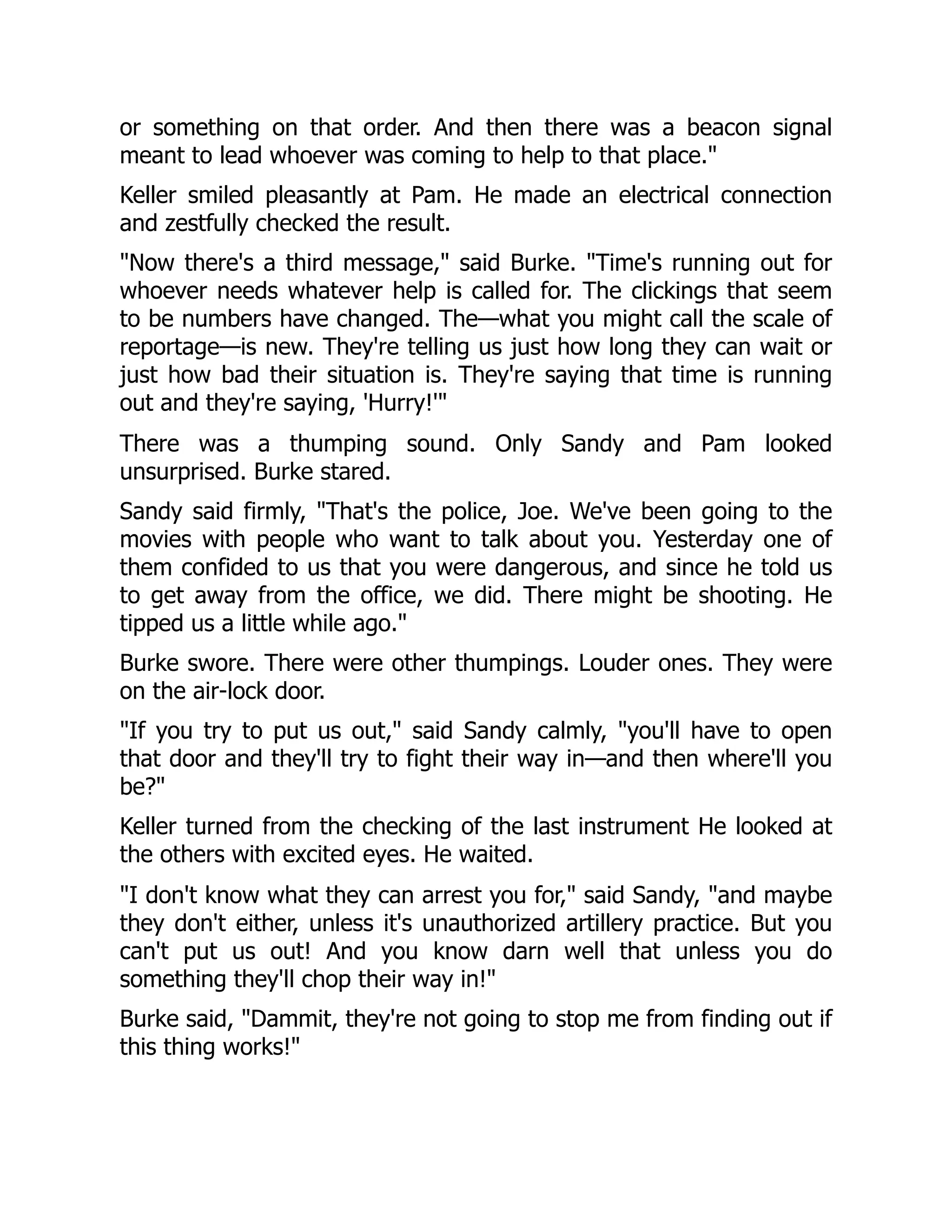 or something on that order. And then there was a beacon signal
meant to lead whoever was coming to help to that place."
Keller smiled pleasantly at Pam. He made an electrical connection
and zestfully checked the result.
"Now there's a third message," said Burke. "Time's running out for
whoever needs whatever help is called for. The clickings that seem
to be numbers have changed. The—what you might call the scale of
reportage—is new. They're telling us just how long they can wait or
just how bad their situation is. They're saying that time is running
out and they're saying, 'Hurry!'"
There was a thumping sound. Only Sandy and Pam looked
unsurprised. Burke stared.
Sandy said firmly, "That's the police, Joe. We've been going to the
movies with people who want to talk about you. Yesterday one of
them confided to us that you were dangerous, and since he told us
to get away from the office, we did. There might be shooting. He
tipped us a little while ago."
Burke swore. There were other thumpings. Louder ones. They were
on the air-lock door.
"If you try to put us out," said Sandy calmly, "you'll have to open
that door and they'll try to fight their way in—and then where'll you
be?"
Keller turned from the checking of the last instrument He looked at
the others with excited eyes. He waited.
"I don't know what they can arrest you for," said Sandy, "and maybe
they don't either, unless it's unauthorized artillery practice. But you
can't put us out! And you know darn well that unless you do
something they'll chop their way in!"
Burke said, "Dammit, they're not going to stop me from finding out if
this thing works!"
 