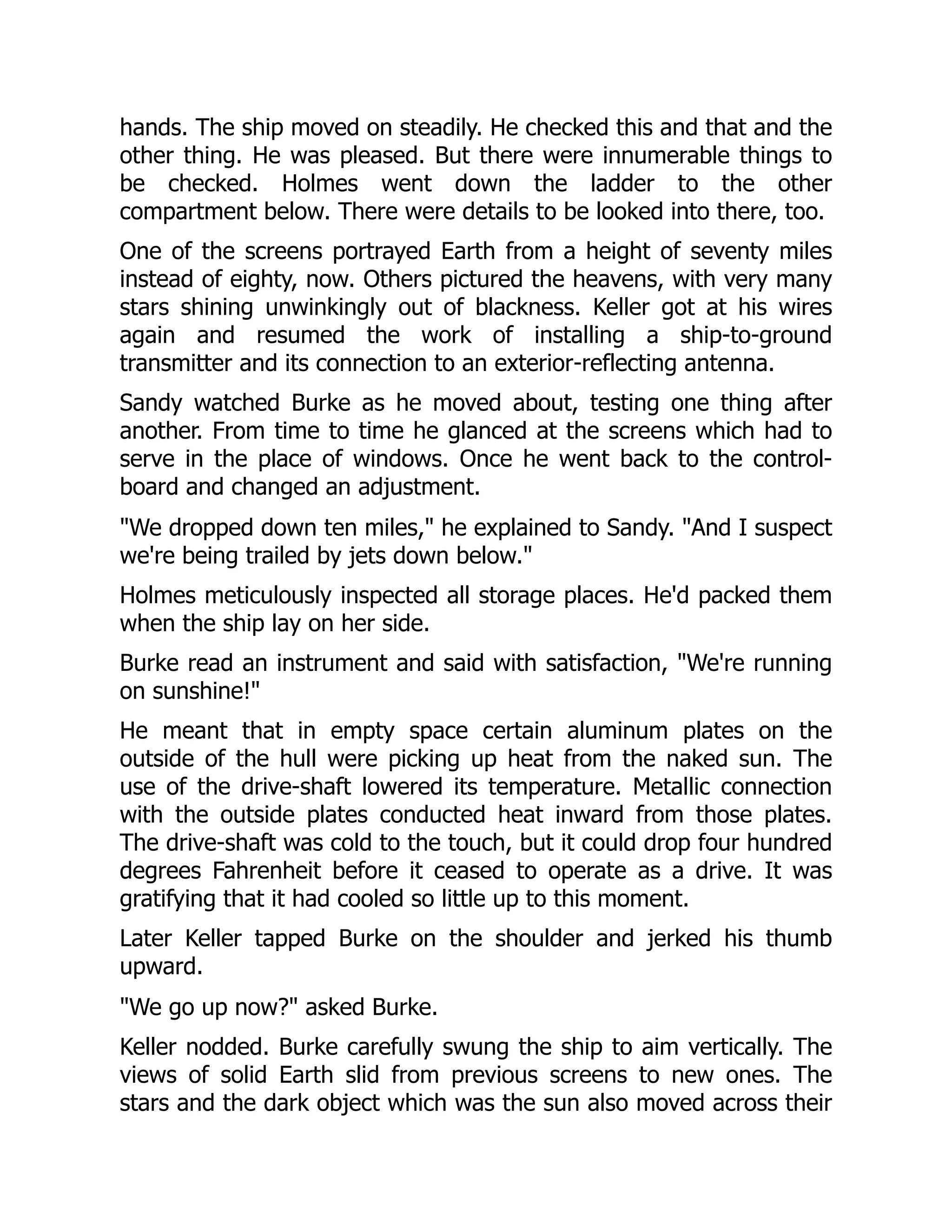 hands. The ship moved on steadily. He checked this and that and the
other thing. He was pleased. But there were innumerable things to
be checked. Holmes went down the ladder to the other
compartment below. There were details to be looked into there, too.
One of the screens portrayed Earth from a height of seventy miles
instead of eighty, now. Others pictured the heavens, with very many
stars shining unwinkingly out of blackness. Keller got at his wires
again and resumed the work of installing a ship-to-ground
transmitter and its connection to an exterior-reflecting antenna.
Sandy watched Burke as he moved about, testing one thing after
another. From time to time he glanced at the screens which had to
serve in the place of windows. Once he went back to the control-
board and changed an adjustment.
"We dropped down ten miles," he explained to Sandy. "And I suspect
we're being trailed by jets down below."
Holmes meticulously inspected all storage places. He'd packed them
when the ship lay on her side.
Burke read an instrument and said with satisfaction, "We're running
on sunshine!"
He meant that in empty space certain aluminum plates on the
outside of the hull were picking up heat from the naked sun. The
use of the drive-shaft lowered its temperature. Metallic connection
with the outside plates conducted heat inward from those plates.
The drive-shaft was cold to the touch, but it could drop four hundred
degrees Fahrenheit before it ceased to operate as a drive. It was
gratifying that it had cooled so little up to this moment.
Later Keller tapped Burke on the shoulder and jerked his thumb
upward.
"We go up now?" asked Burke.
Keller nodded. Burke carefully swung the ship to aim vertically. The
views of solid Earth slid from previous screens to new ones. The
stars and the dark object which was the sun also moved across their
 
