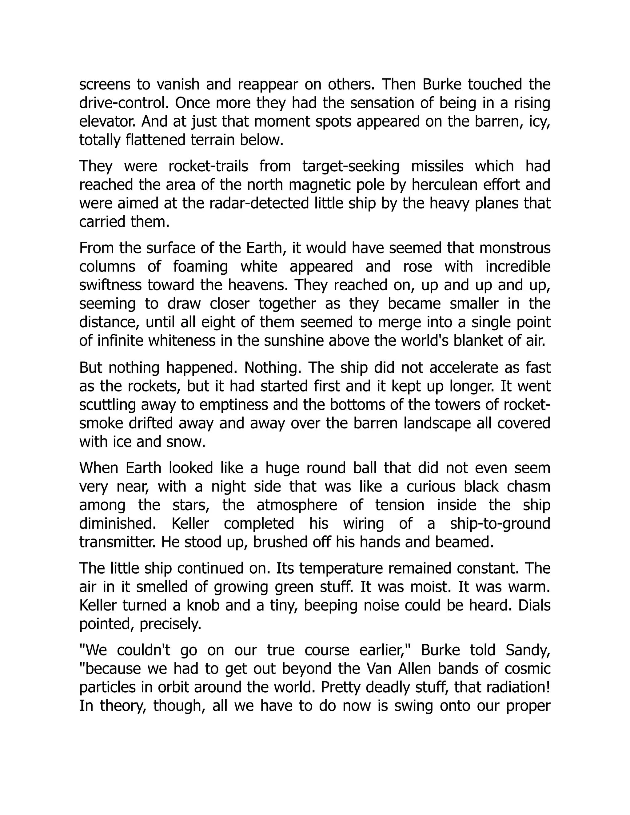 screens to vanish and reappear on others. Then Burke touched the
drive-control. Once more they had the sensation of being in a rising
elevator. And at just that moment spots appeared on the barren, icy,
totally flattened terrain below.
They were rocket-trails from target-seeking missiles which had
reached the area of the north magnetic pole by herculean effort and
were aimed at the radar-detected little ship by the heavy planes that
carried them.
From the surface of the Earth, it would have seemed that monstrous
columns of foaming white appeared and rose with incredible
swiftness toward the heavens. They reached on, up and up and up,
seeming to draw closer together as they became smaller in the
distance, until all eight of them seemed to merge into a single point
of infinite whiteness in the sunshine above the world's blanket of air.
But nothing happened. Nothing. The ship did not accelerate as fast
as the rockets, but it had started first and it kept up longer. It went
scuttling away to emptiness and the bottoms of the towers of rocket-
smoke drifted away and away over the barren landscape all covered
with ice and snow.
When Earth looked like a huge round ball that did not even seem
very near, with a night side that was like a curious black chasm
among the stars, the atmosphere of tension inside the ship
diminished. Keller completed his wiring of a ship-to-ground
transmitter. He stood up, brushed off his hands and beamed.
The little ship continued on. Its temperature remained constant. The
air in it smelled of growing green stuff. It was moist. It was warm.
Keller turned a knob and a tiny, beeping noise could be heard. Dials
pointed, precisely.
"We couldn't go on our true course earlier," Burke told Sandy,
"because we had to get out beyond the Van Allen bands of cosmic
particles in orbit around the world. Pretty deadly stuff, that radiation!
In theory, though, all we have to do now is swing onto our proper
 