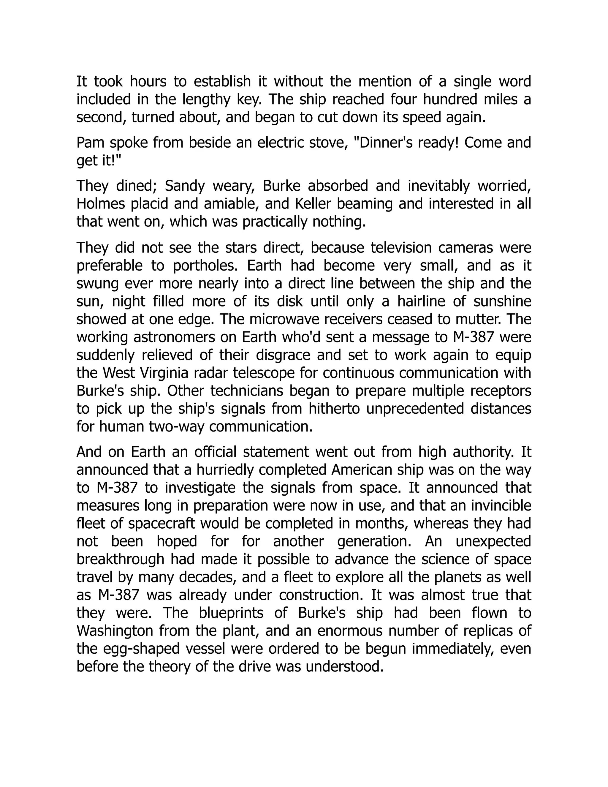 It took hours to establish it without the mention of a single word
included in the lengthy key. The ship reached four hundred miles a
second, turned about, and began to cut down its speed again.
Pam spoke from beside an electric stove, "Dinner's ready! Come and
get it!"
They dined; Sandy weary, Burke absorbed and inevitably worried,
Holmes placid and amiable, and Keller beaming and interested in all
that went on, which was practically nothing.
They did not see the stars direct, because television cameras were
preferable to portholes. Earth had become very small, and as it
swung ever more nearly into a direct line between the ship and the
sun, night filled more of its disk until only a hairline of sunshine
showed at one edge. The microwave receivers ceased to mutter. The
working astronomers on Earth who'd sent a message to M-387 were
suddenly relieved of their disgrace and set to work again to equip
the West Virginia radar telescope for continuous communication with
Burke's ship. Other technicians began to prepare multiple receptors
to pick up the ship's signals from hitherto unprecedented distances
for human two-way communication.
And on Earth an official statement went out from high authority. It
announced that a hurriedly completed American ship was on the way
to M-387 to investigate the signals from space. It announced that
measures long in preparation were now in use, and that an invincible
fleet of spacecraft would be completed in months, whereas they had
not been hoped for for another generation. An unexpected
breakthrough had made it possible to advance the science of space
travel by many decades, and a fleet to explore all the planets as well
as M-387 was already under construction. It was almost true that
they were. The blueprints of Burke's ship had been flown to
Washington from the plant, and an enormous number of replicas of
the egg-shaped vessel were ordered to be begun immediately, even
before the theory of the drive was understood.
 